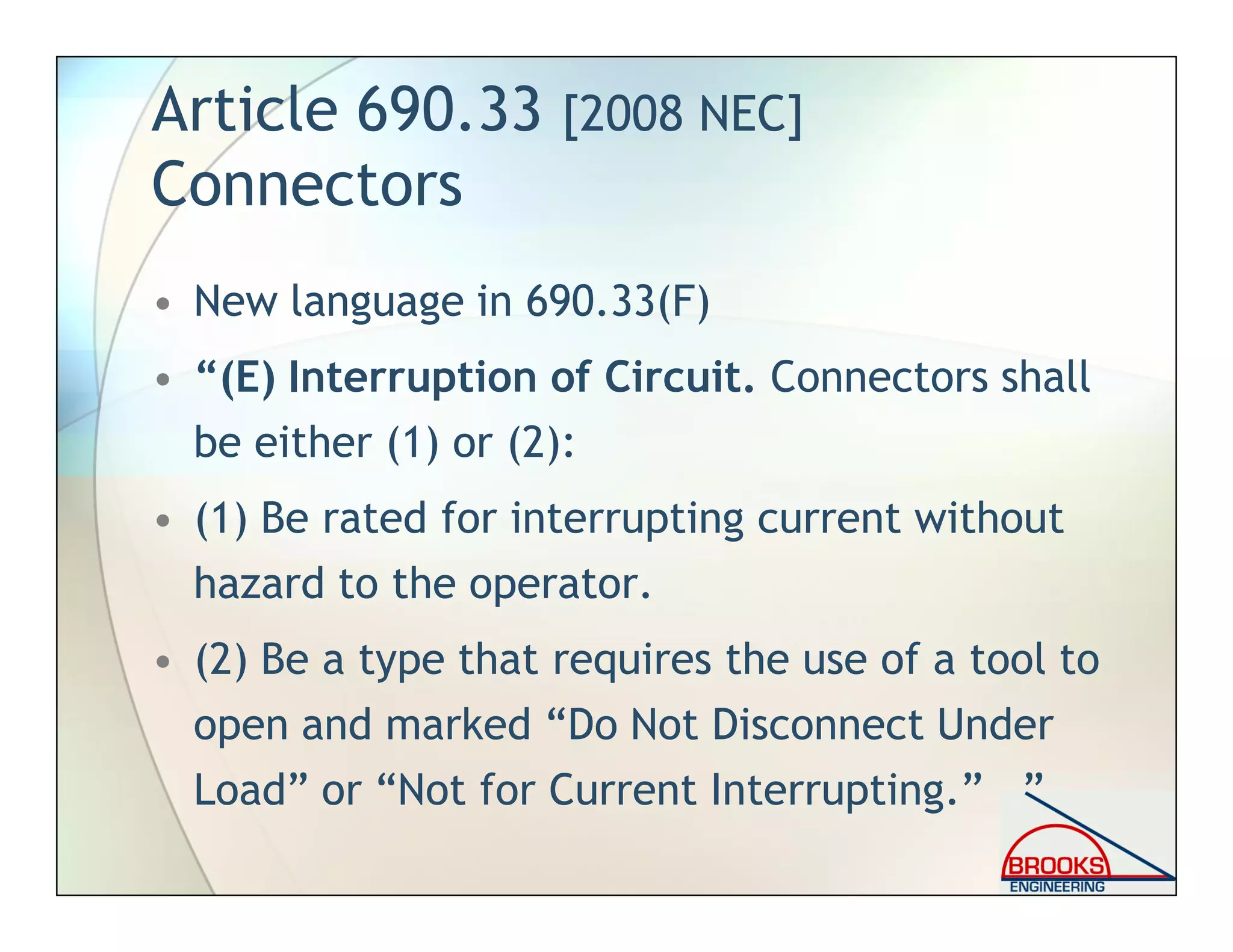 Article 690.33 [2008 NEC]
Connectors
• New language in 690.33(F)
• “(E) Interruption of Circuit. Connectors shall
be either (1) or (2):
• (1) Be rated for interrupting current without
hazard to the operator.
• (2) Be a type that requires the use of a tool to
open and marked “Do Not Disconnect Under
Load” or “Not for Current Interrupting.” ”
 