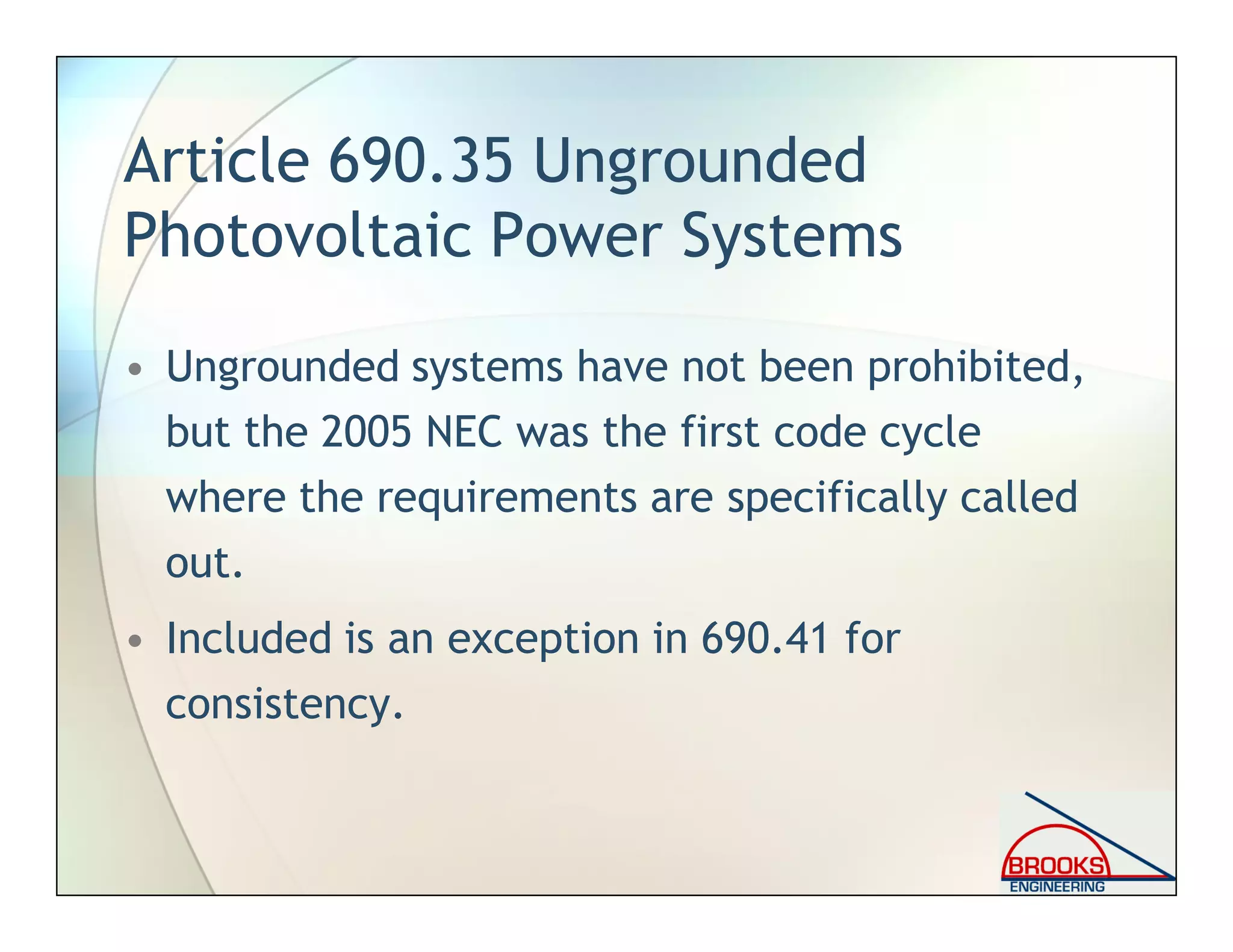 Article 690.35 Ungrounded
Photovoltaic Power Systems
• Ungrounded systems have not been prohibited,
but the 2005 NEC was the first code cycle
where the requirements are specifically called
out.
• Included is an exception in 690.41 for
consistency.
 
