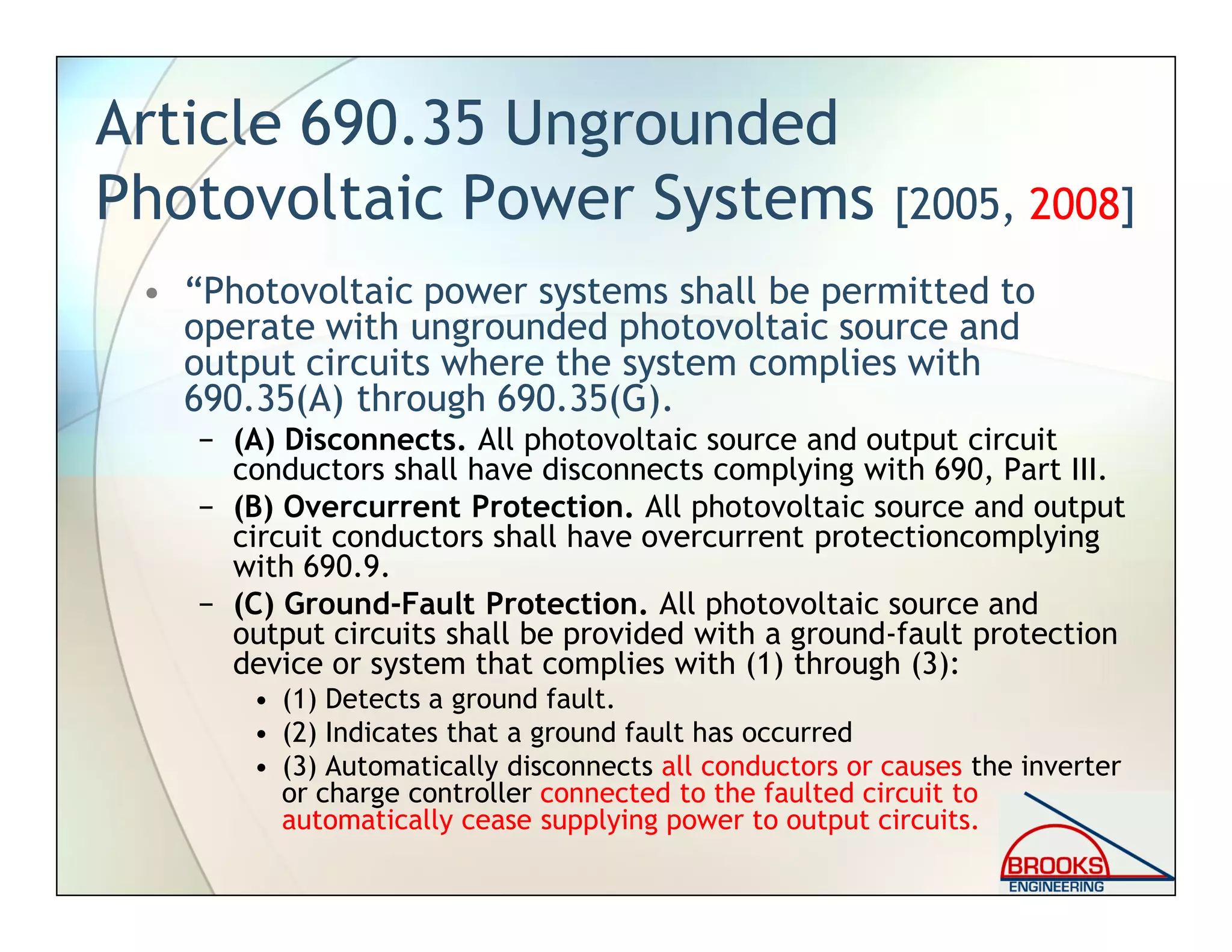 Article 690.35 Ungrounded
Photovoltaic Power Systems [2005, 2008]
• “Photovoltaic power systems shall be permitted to
operate with ungrounded photovoltaic source and
output circuits where the system complies with
690.35(A) through 690.35(G).
− (A) Disconnects. All photovoltaic source and output circuit
conductors shall have disconnects complying with 690, Part III.
− (B) Overcurrent Protection. All photovoltaic source and output
circuit conductors shall have overcurrent protectioncomplying
with 690.9.
− (C) Ground-Fault Protection. All photovoltaic source and
output circuits shall be provided with a ground-fault protection
device or system that complies with (1) through (3):
• (1) Detects a ground fault.
• (2) Indicates that a ground fault has occurred
• (3) Automatically disconnects all conductors or causes the inverter
or charge controller connected to the faulted circuit to
automatically cease supplying power to output circuits.
 