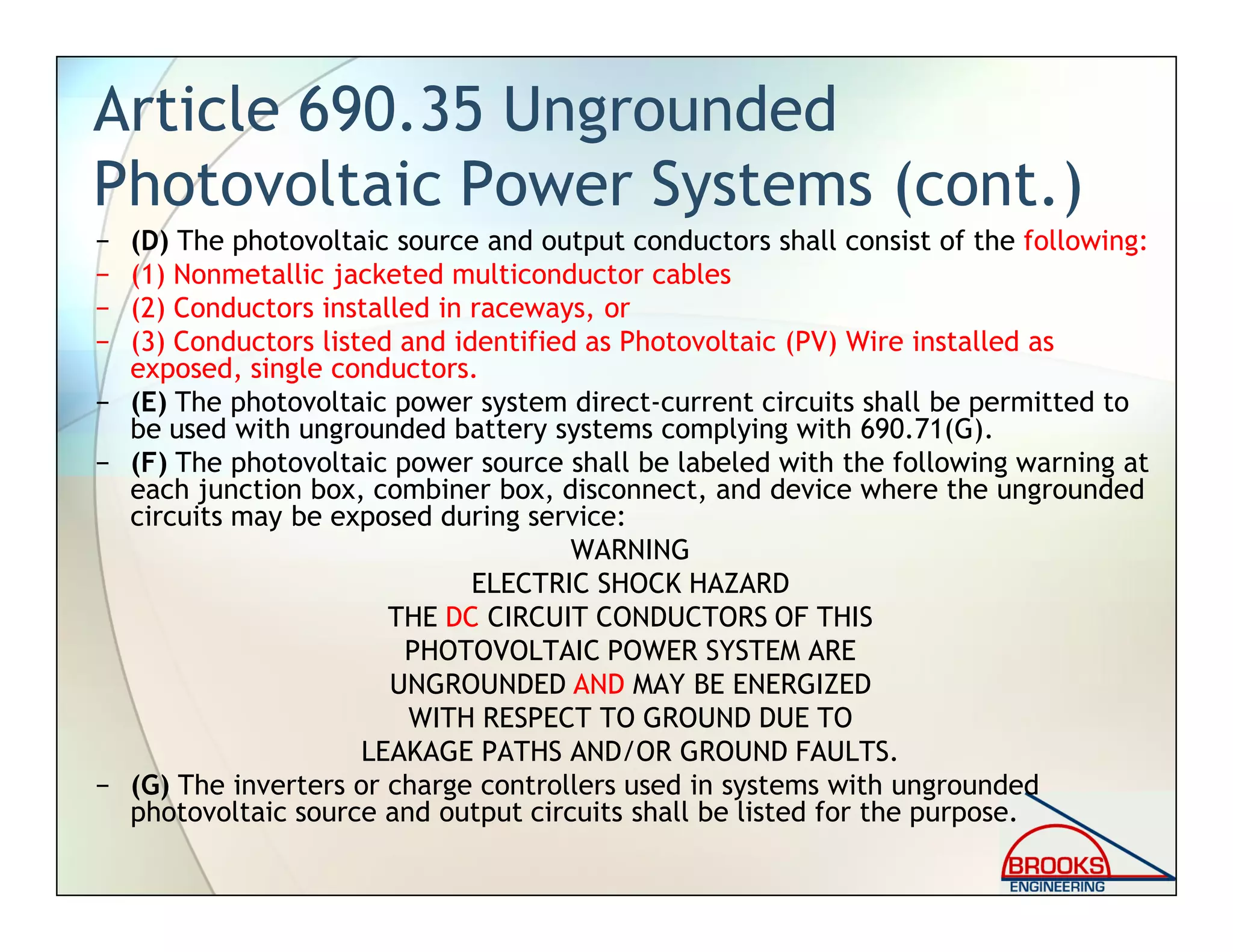 Article 690.35 Ungrounded
Photovoltaic Power Systems (cont.)
− (D) The photovoltaic source and output conductors shall consist of the following:
− (1) Nonmetallic jacketed multiconductor cables
− (2) Conductors installed in raceways, or
− (3) Conductors listed and identified as Photovoltaic (PV) Wire installed as
exposed, single conductors.
− (E) The photovoltaic power system direct-current circuits shall be permitted to
be used with ungrounded battery systems complying with 690.71(G).
− (F) The photovoltaic power source shall be labeled with the following warning at
each junction box, combiner box, disconnect, and device where the ungrounded
circuits may be exposed during service:
WARNING
ELECTRIC SHOCK HAZARD
THE DC CIRCUIT CONDUCTORS OF THIS
PHOTOVOLTAIC POWER SYSTEM ARE
UNGROUNDED AND MAY BE ENERGIZED
WITH RESPECT TO GROUND DUE TO
LEAKAGE PATHS AND/OR GROUND FAULTS.
− (G) The inverters or charge controllers used in systems with ungrounded
photovoltaic source and output circuits shall be listed for the purpose.
 