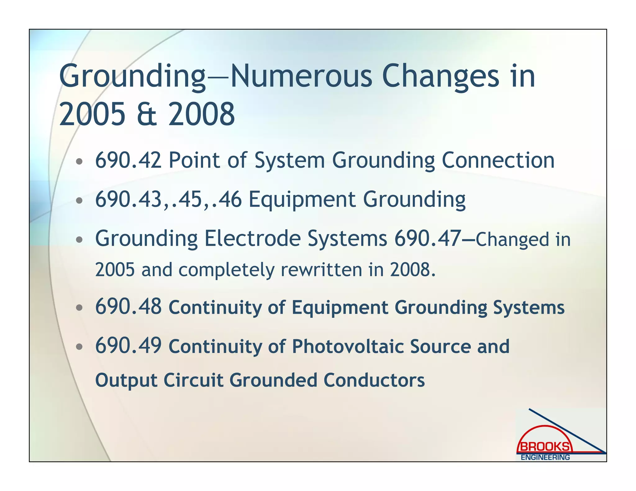 Grounding—Numerous Changes in
2005 & 2008
• 690.42 Point of System Grounding Connection
• 690.43,.45,.46 Equipment Grounding
• Grounding Electrode Systems 690.47—Changed in
2005 and completely rewritten in 2008.
• 690.48 Continuity of Equipment Grounding Systems
• 690.49 Continuity of Photovoltaic Source and
Output Circuit Grounded Conductors
 
