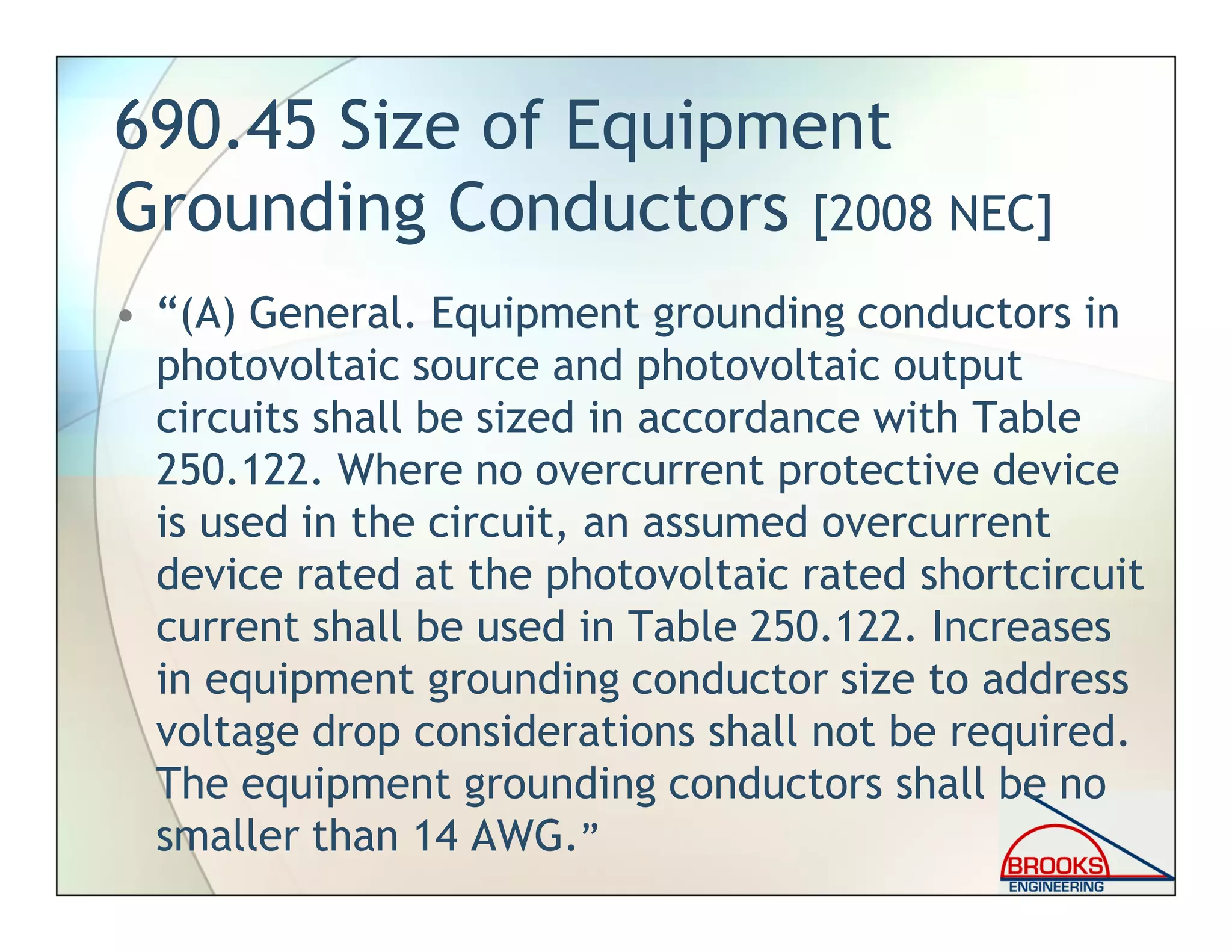 690.45 Size of Equipment
Grounding Conductors [2008 NEC]
• “(A) General. Equipment grounding conductors in
photovoltaic source and photovoltaic output
circuits shall be sized in accordance with Table
250.122. Where no overcurrent protective device
is used in the circuit, an assumed overcurrent
device rated at the photovoltaic rated shortcircuit
current shall be used in Table 250.122. Increases
in equipment grounding conductor size to address
voltage drop considerations shall not be required.
The equipment grounding conductors shall be no
smaller than 14 AWG.”
 