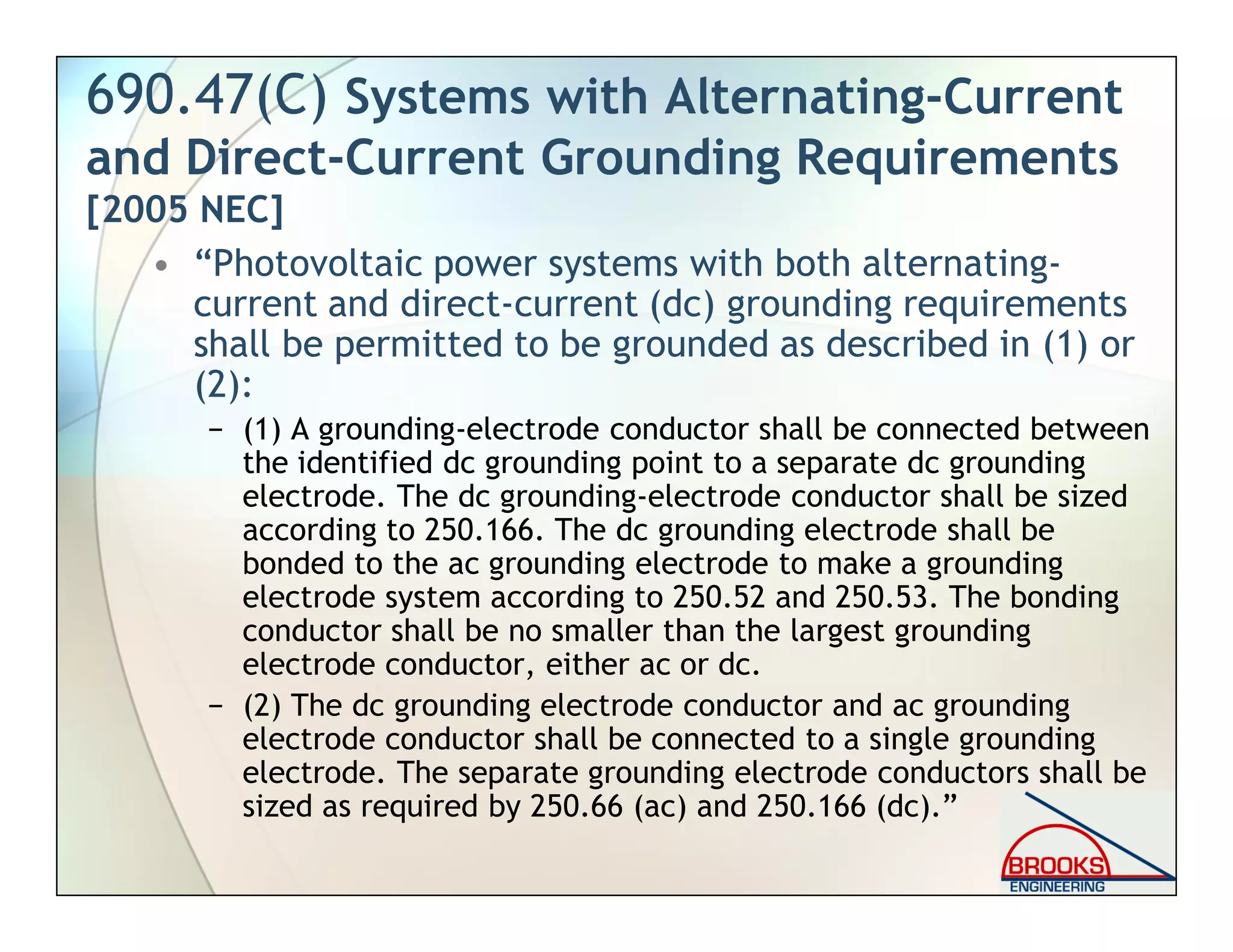 690.47(C) Systems with Alternating-Current
and Direct-Current Grounding Requirements
[2005 NEC]
• “Photovoltaic power systems with both alternating-
current and direct-current (dc) grounding requirements
shall be permitted to be grounded as described in (1) or
(2):
− (1) A grounding-electrode conductor shall be connected between
the identified dc grounding point to a separate dc grounding
electrode. The dc grounding-electrode conductor shall be sized
according to 250.166. The dc grounding electrode shall be
bonded to the ac grounding electrode to make a grounding
electrode system according to 250.52 and 250.53. The bonding
conductor shall be no smaller than the largest grounding
electrode conductor, either ac or dc.
− (2) The dc grounding electrode conductor and ac grounding
electrode conductor shall be connected to a single grounding
electrode. The separate grounding electrode conductors shall be
sized as required by 250.66 (ac) and 250.166 (dc).”
 