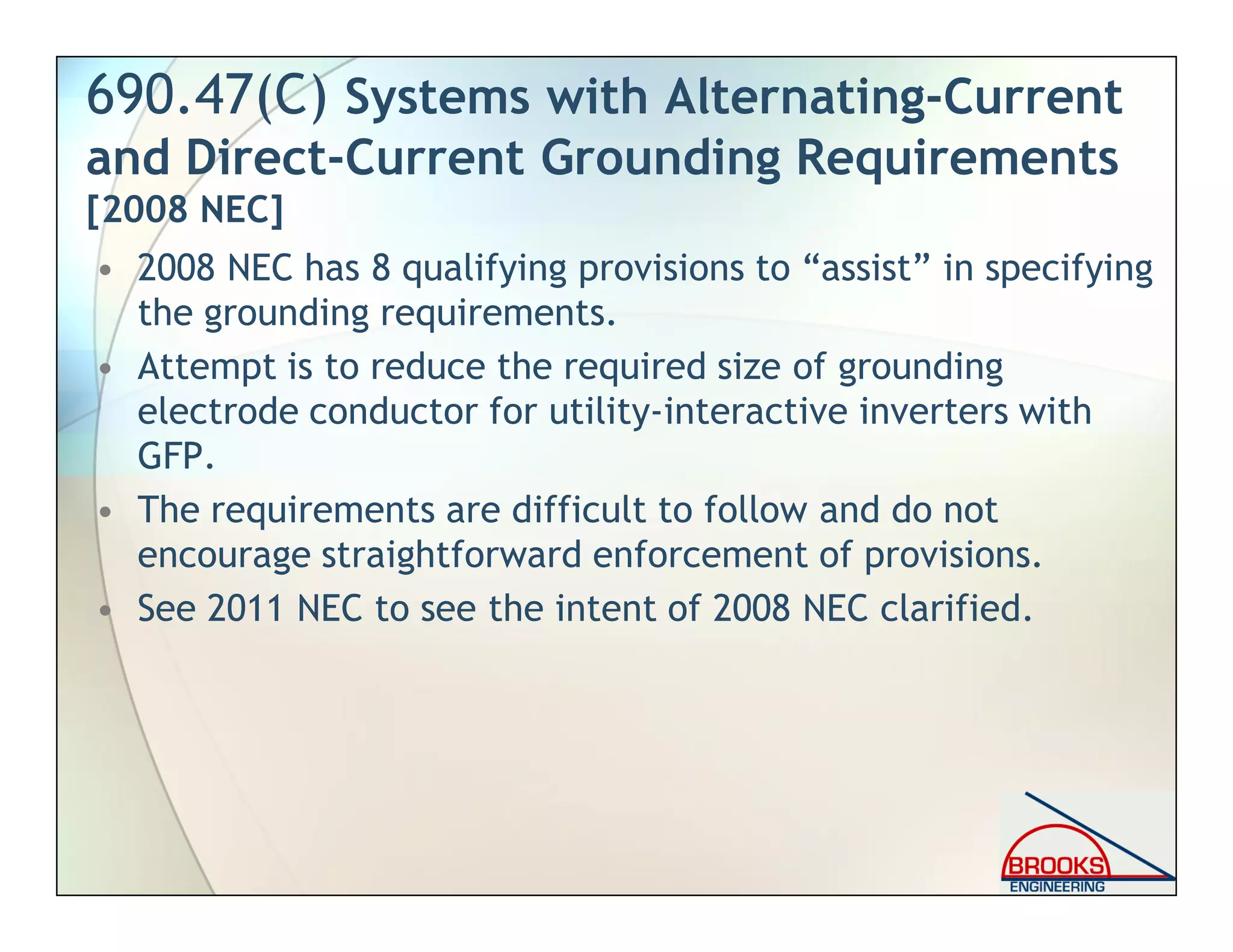 690.47(C) Systems with Alternating-Current
and Direct-Current Grounding Requirements
[2008 NEC]
• 2008 NEC has 8 qualifying provisions to “assist” in specifying
the grounding requirements.
• Attempt is to reduce the required size of grounding
electrode conductor for utility-interactive inverters with
GFP.
• The requirements are difficult to follow and do not
encourage straightforward enforcement of provisions.
• See 2011 NEC to see the intent of 2008 NEC clarified.
 