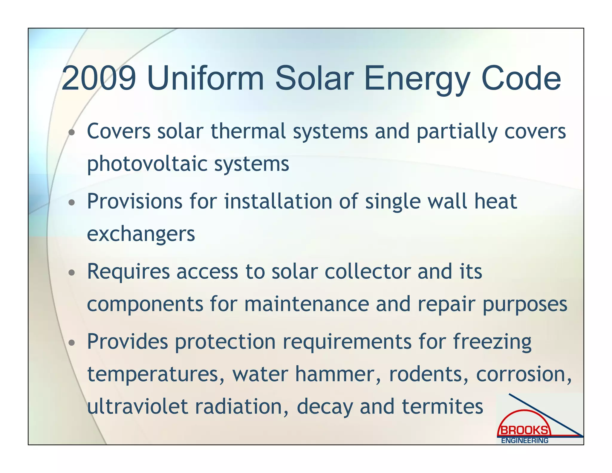 2009 Uniform Solar Energy Code
• Covers solar thermal systems and partially covers
photovoltaic systems
• Provisions for installation of single wall heat
exchangers
• Requires access to solar collector and its
components for maintenance and repair purposes
• Provides protection requirements for freezing
temperatures, water hammer, rodents, corrosion,
ultraviolet radiation, decay and termites
 