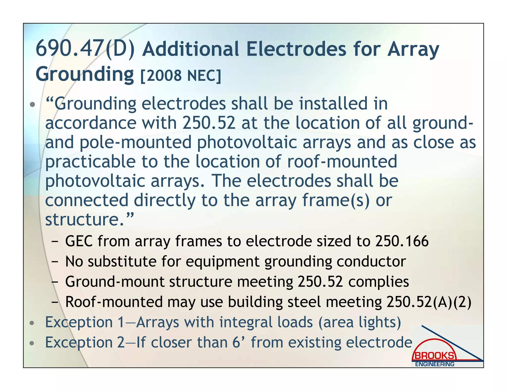 690.47(D) Additional Electrodes for Array
Grounding [2008 NEC]
• “Grounding electrodes shall be installed in
accordance with 250.52 at the location of all ground-
and pole-mounted photovoltaic arrays and as close as
practicable to the location of roof-mounted
photovoltaic arrays. The electrodes shall be
connected directly to the array frame(s) or
structure.”
− GEC from array frames to electrode sized to 250.166
− No substitute for equipment grounding conductor
− Ground-mount structure meeting 250.52 complies
− Roof-mounted may use building steel meeting 250.52(A)(2)
• Exception 1—Arrays with integral loads (area lights)
• Exception 2—If closer than 6’ from existing electrode
 