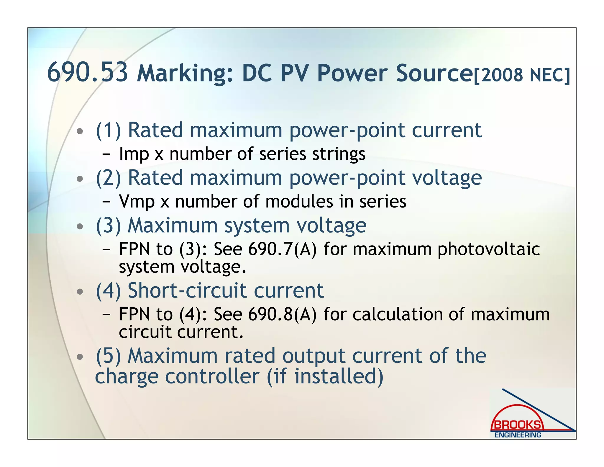690.53 Marking: DC PV Power Source[2008 NEC]
• (1) Rated maximum power-point current
− Imp x number of series strings
• (2) Rated maximum power-point voltage
− Vmp x number of modules in series
• (3) Maximum system voltage
− FPN to (3): See 690.7(A) for maximum photovoltaic
system voltage.
• (4) Short-circuit current
− FPN to (4): See 690.8(A) for calculation of maximum
circuit current.
• (5) Maximum rated output current of the
charge controller (if installed)
 
