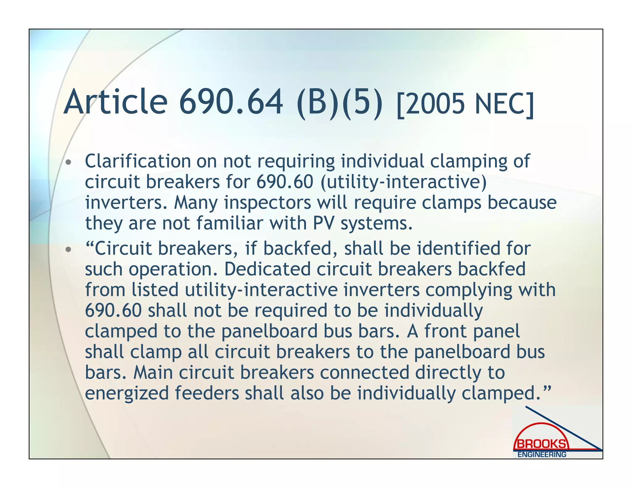 Article 690.64 (B)(5) [2005 NEC]
• Clarification on not requiring individual clamping of
circuit breakers for 690.60 (utility-interactive)
inverters. Many inspectors will require clamps because
they are not familiar with PV systems.
• “Circuit breakers, if backfed, shall be identified for
such operation. Dedicated circuit breakers backfed
from listed utility-interactive inverters complying with
690.60 shall not be required to be individually
clamped to the panelboard bus bars. A front panel
shall clamp all circuit breakers to the panelboard bus
bars. Main circuit breakers connected directly to
energized feeders shall also be individually clamped.”
 