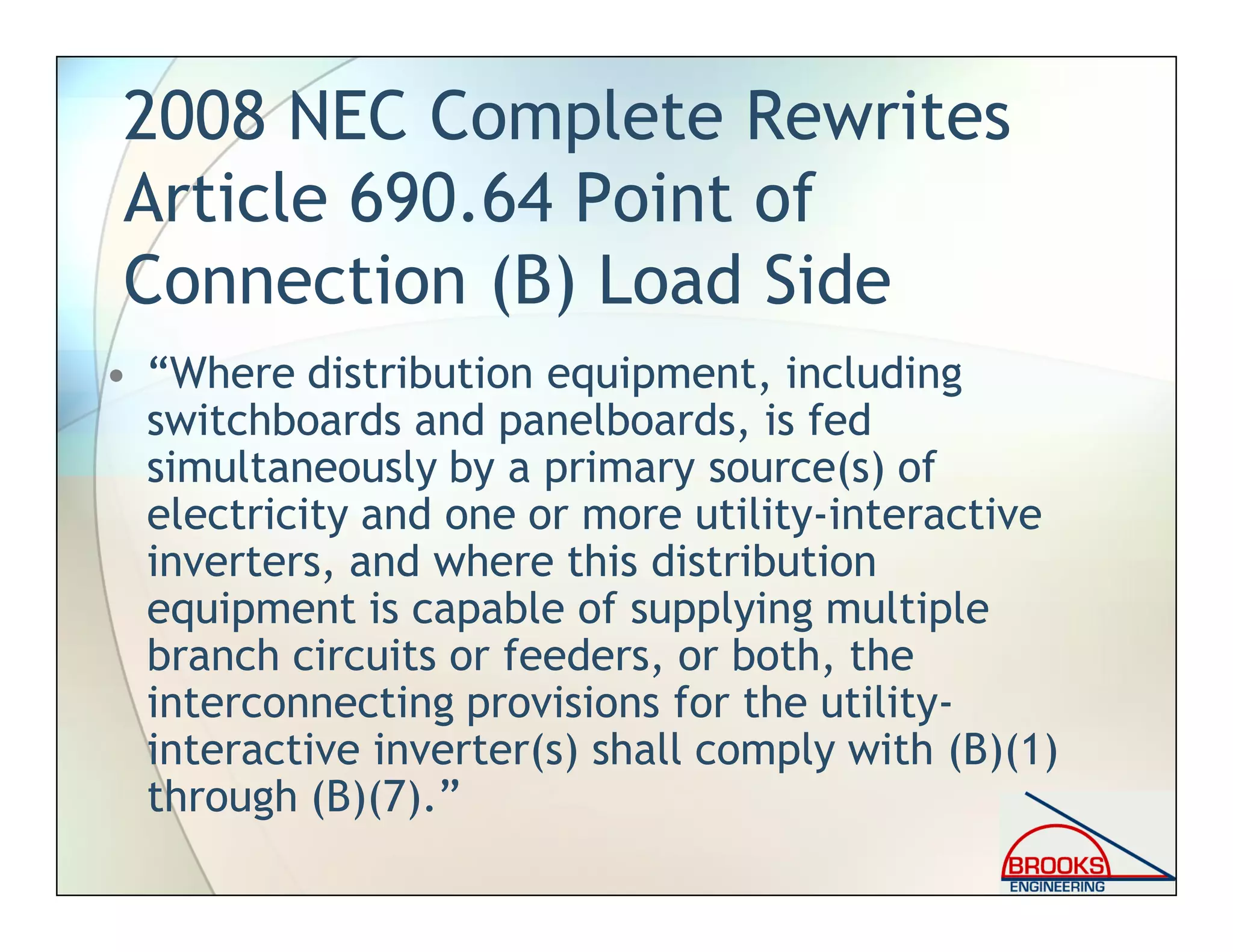 2008 NEC Complete Rewrites
Article 690.64 Point of
Connection (B) Load Side
• “Where distribution equipment, including
switchboards and panelboards, is fed
simultaneously by a primary source(s) of
electricity and one or more utility-interactive
inverters, and where this distribution
equipment is capable of supplying multiple
branch circuits or feeders, or both, the
interconnecting provisions for the utility-
interactive inverter(s) shall comply with (B)(1)
through (B)(7).”
 