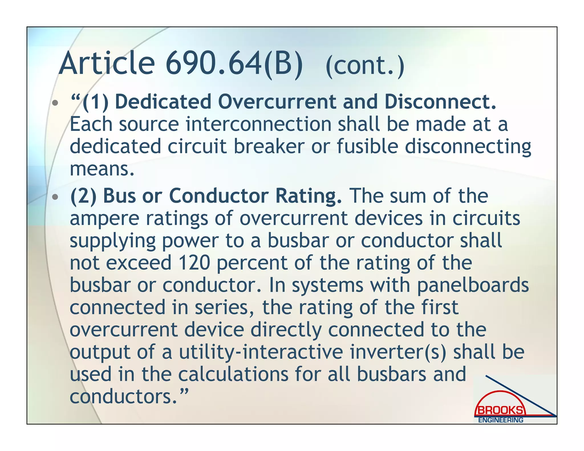 Article 690.64(B) (cont.)
• “(1) Dedicated Overcurrent and Disconnect.
Each source interconnection shall be made at a
dedicated circuit breaker or fusible disconnecting
means.
• (2) Bus or Conductor Rating. The sum of the
ampere ratings of overcurrent devices in circuits
supplying power to a busbar or conductor shall
not exceed 120 percent of the rating of the
busbar or conductor. In systems with panelboards
connected in series, the rating of the first
overcurrent device directly connected to the
output of a utility-interactive inverter(s) shall be
used in the calculations for all busbars and
conductors.”
 