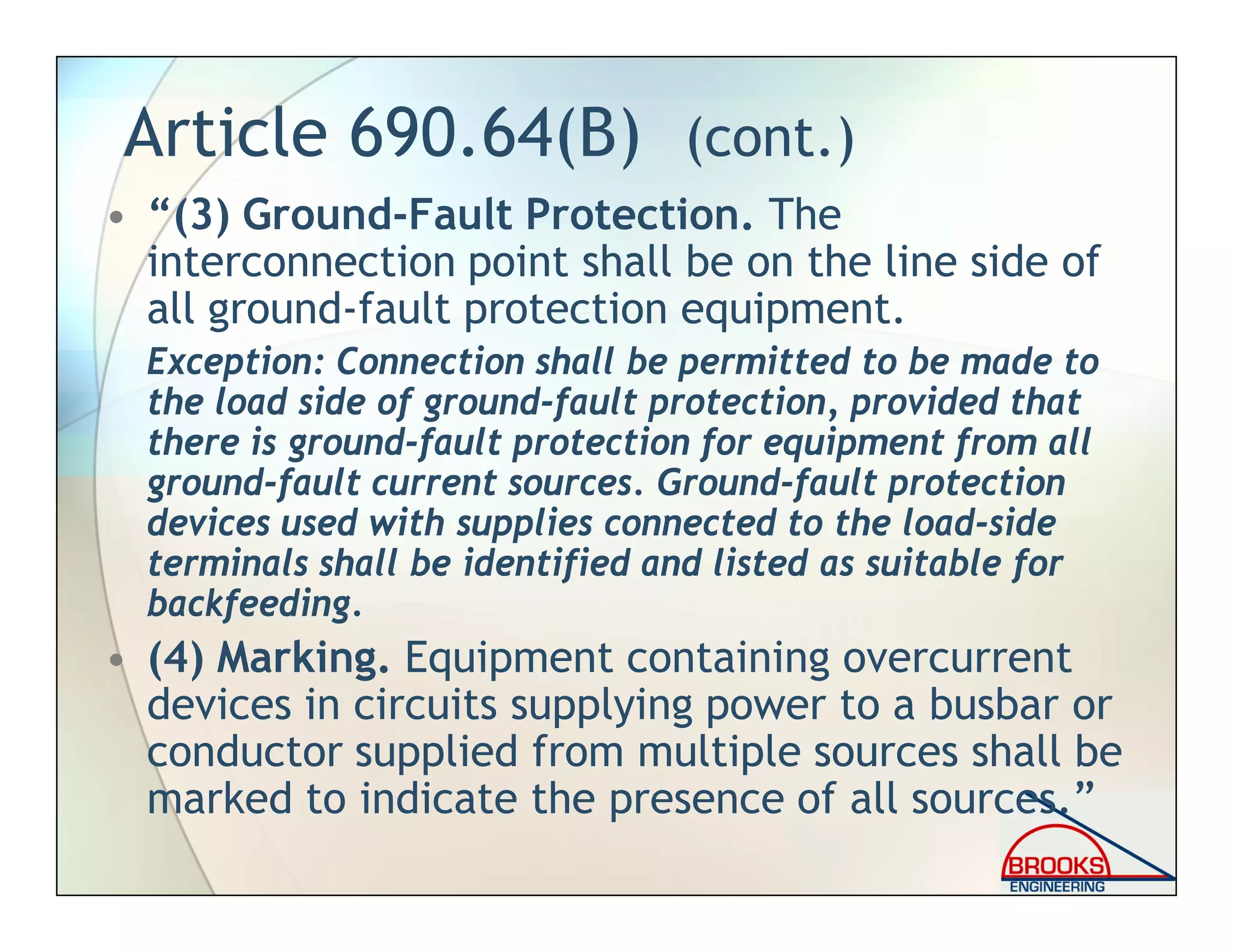 Article 690.64(B) (cont.)
• “(3) Ground-Fault Protection. The
interconnection point shall be on the line side of
all ground-fault protection equipment.
Exception: Connection shall be permitted to be made to
the load side of ground-fault protection, provided that
there is ground-fault protection for equipment from all
ground-fault current sources. Ground-fault protection
devices used with supplies connected to the load-side
terminals shall be identified and listed as suitable for
backfeeding.
• (4) Marking. Equipment containing overcurrent
devices in circuits supplying power to a busbar or
conductor supplied from multiple sources shall be
marked to indicate the presence of all sources.”
 
