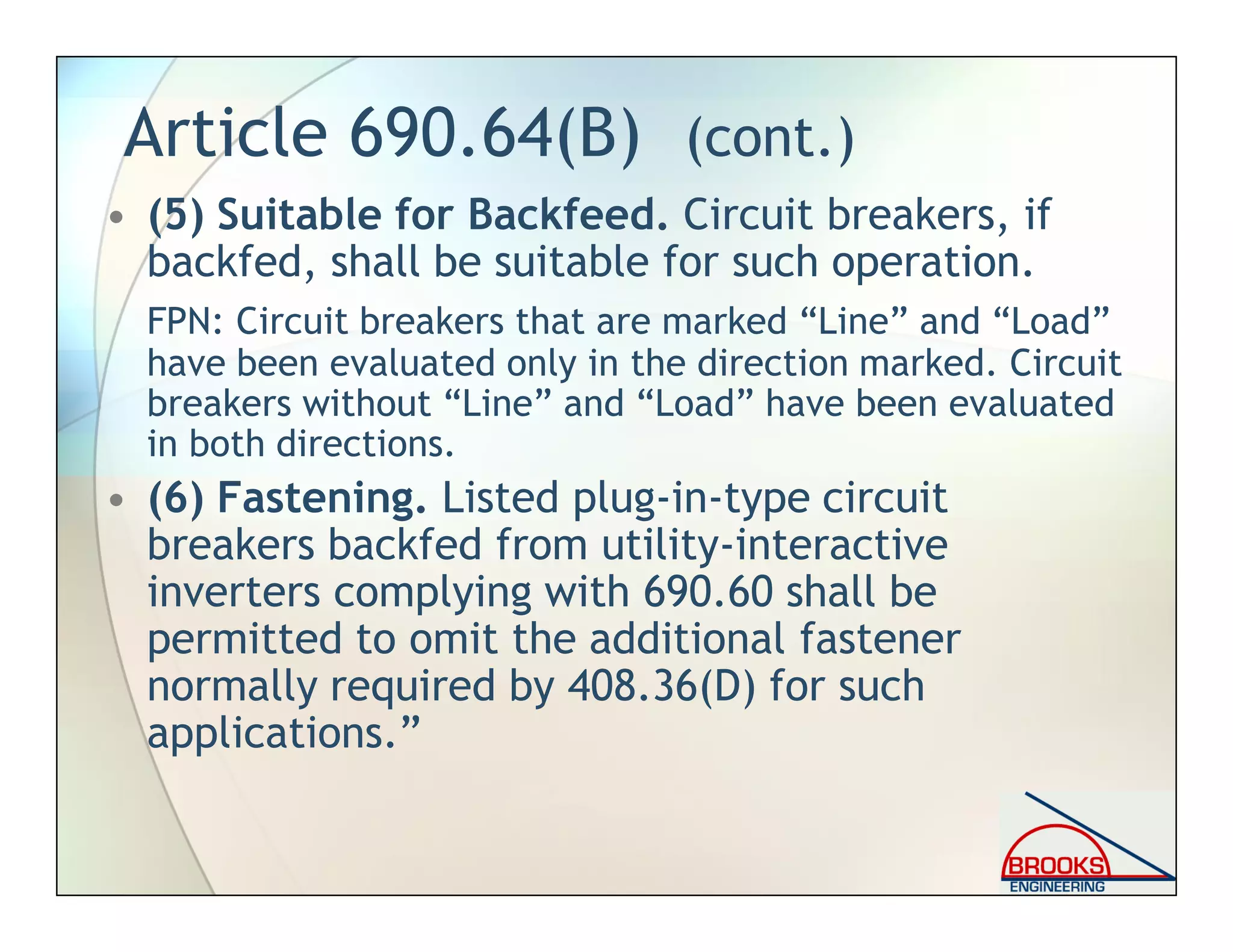 Article 690.64(B) (cont.)
• (5) Suitable for Backfeed. Circuit breakers, if
backfed, shall be suitable for such operation.
FPN: Circuit breakers that are marked “Line” and “Load”
have been evaluated only in the direction marked. Circuit
breakers without “Line” and “Load” have been evaluated
in both directions.
• (6) Fastening. Listed plug-in-type circuit
breakers backfed from utility-interactive
inverters complying with 690.60 shall be
permitted to omit the additional fastener
normally required by 408.36(D) for such
applications.”
 