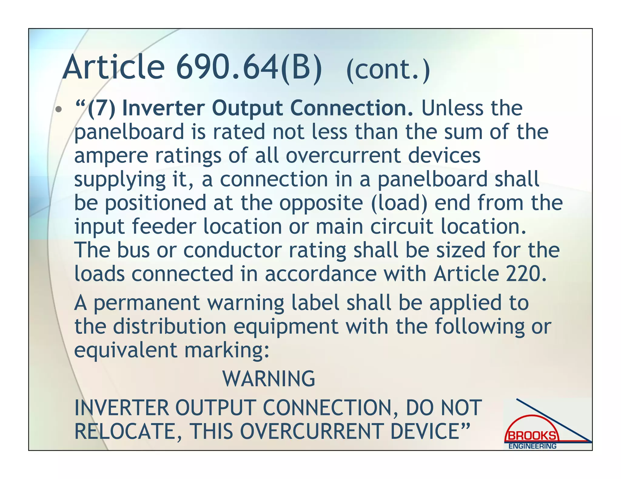 Article 690.64(B) (cont.)
• “(7) Inverter Output Connection. Unless the
panelboard is rated not less than the sum of the
ampere ratings of all overcurrent devices
supplying it, a connection in a panelboard shall
be positioned at the opposite (load) end from the
input feeder location or main circuit location.
The bus or conductor rating shall be sized for the
loads connected in accordance with Article 220.
A permanent warning label shall be applied to
the distribution equipment with the following or
equivalent marking:
WARNING
INVERTER OUTPUT CONNECTION, DO NOT
RELOCATE, THIS OVERCURRENT DEVICE”
 