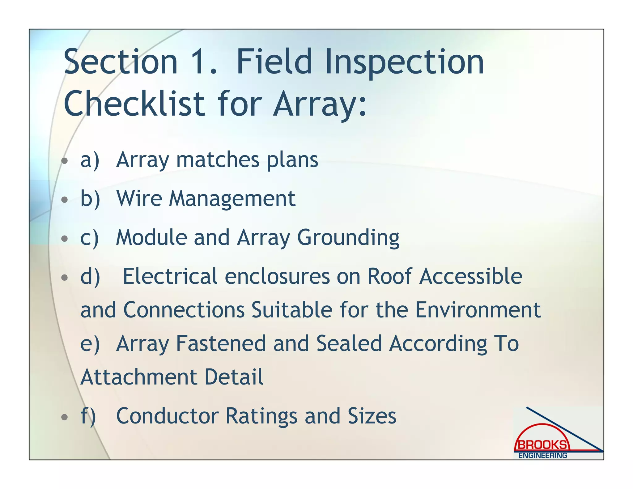 Section 1. Field Inspection
Checklist for Array:
• a) Array matches plans
• b) Wire Management
• c) Module and Array Grounding
• d) Electrical enclosures on Roof Accessible
and Connections Suitable for the Environment
e) Array Fastened and Sealed According To
Attachment Detail
• f) Conductor Ratings and Sizes
 