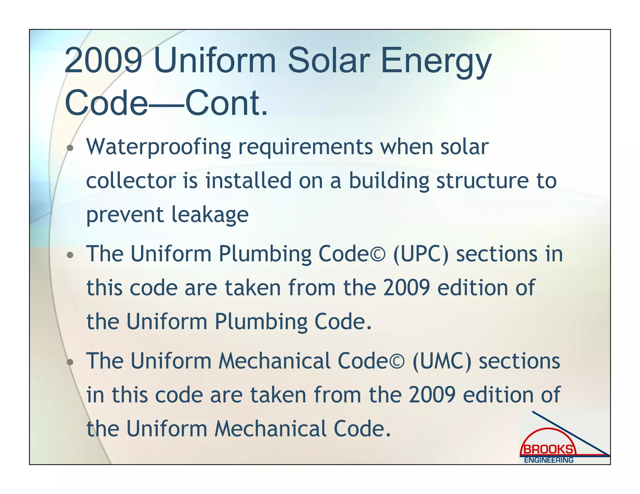 2009 Uniform Solar Energy
Code—Cont.
• Waterproofing requirements when solar
collector is installed on a building structure to
prevent leakage
• The Uniform Plumbing Code© (UPC) sections in
this code are taken from the 2009 edition of
the Uniform Plumbing Code.
• The Uniform Mechanical Code© (UMC) sections
in this code are taken from the 2009 edition of
the Uniform Mechanical Code.
 