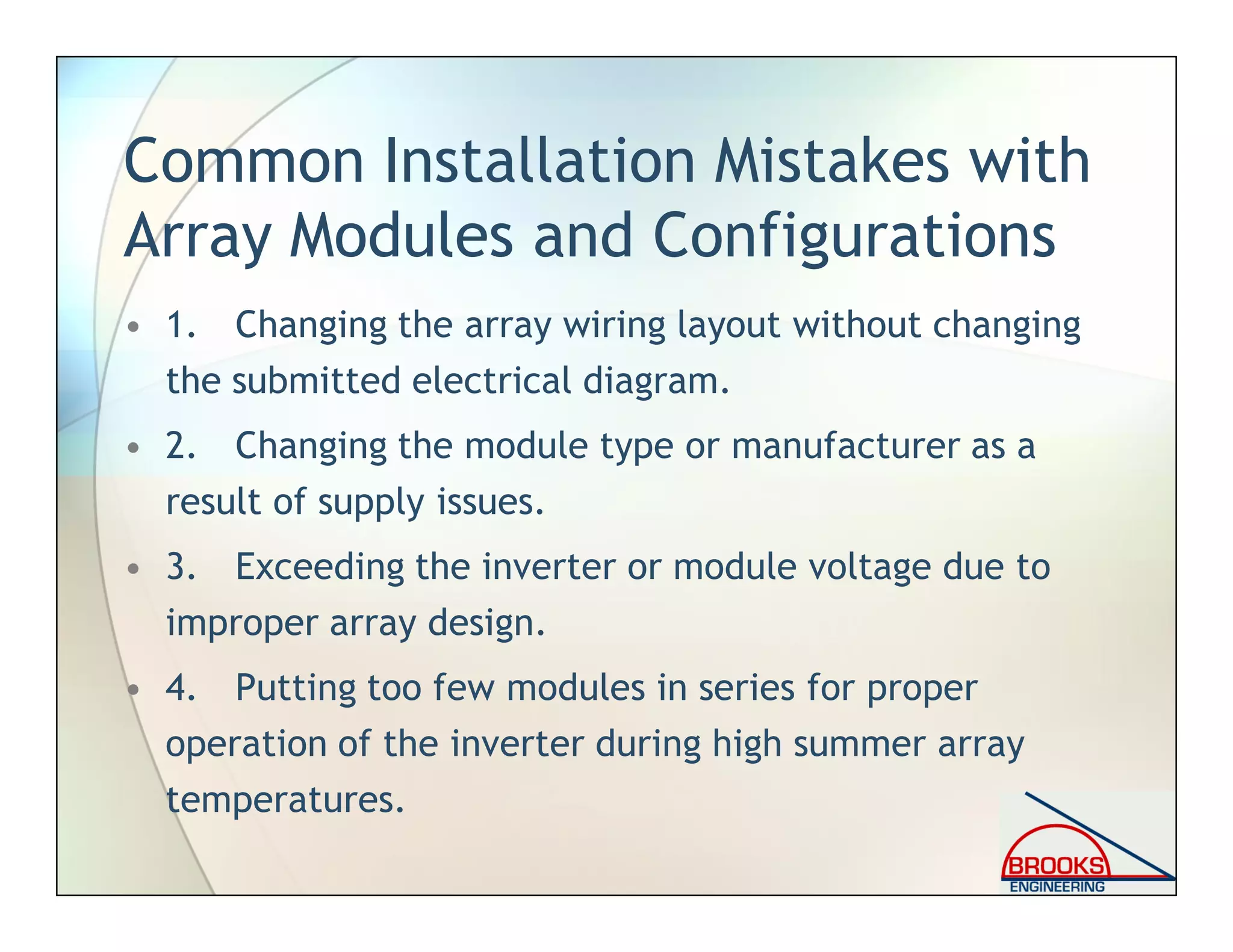 Common Installation Mistakes with
Array Modules and Configurations
• 1. Changing the array wiring layout without changing
the submitted electrical diagram.
• 2. Changing the module type or manufacturer as a
result of supply issues.
• 3. Exceeding the inverter or module voltage due to
improper array design.
• 4. Putting too few modules in series for proper
operation of the inverter during high summer array
temperatures.
 