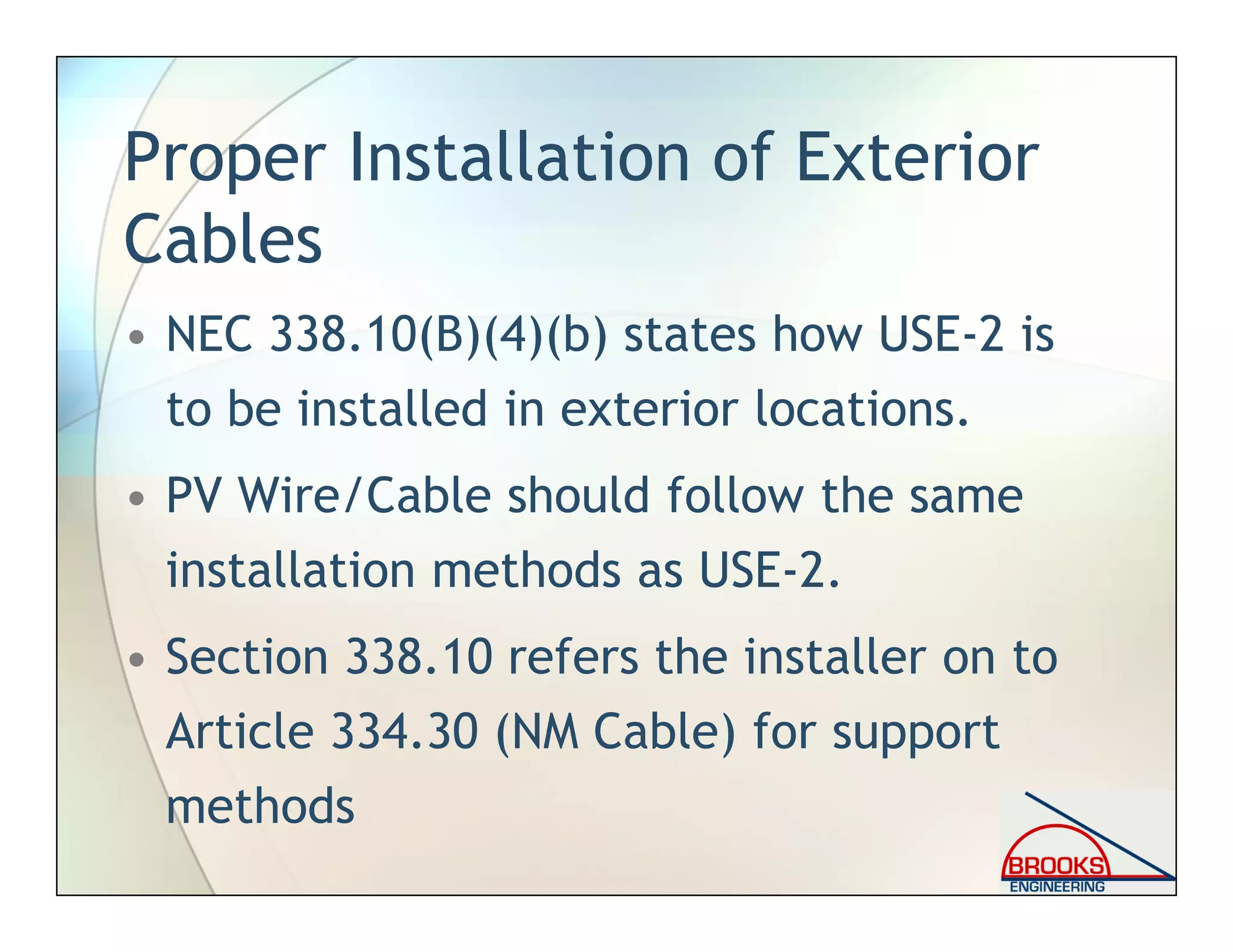 Proper Installation of Exterior
Cables
• NEC 338.10(B)(4)(b) states how USE-2 is
to be installed in exterior locations.
• PV Wire/Cable should follow the same
installation methods as USE-2.
• Section 338.10 refers the installer on to
Article 334.30 (NM Cable) for support
methods
 