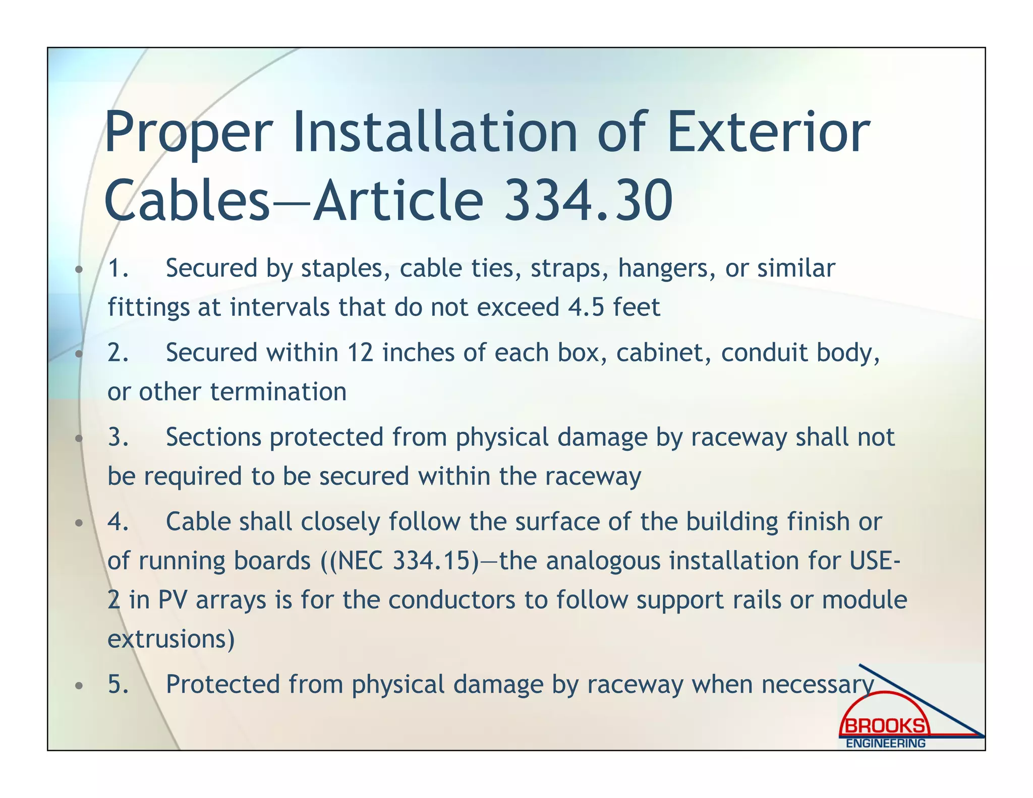 Proper Installation of Exterior
Cables—Article 334.30
• 1. Secured by staples, cable ties, straps, hangers, or similar
fittings at intervals that do not exceed 4.5 feet
• 2. Secured within 12 inches of each box, cabinet, conduit body,
or other termination
• 3. Sections protected from physical damage by raceway shall not
be required to be secured within the raceway
• 4. Cable shall closely follow the surface of the building finish or
of running boards ((NEC 334.15)—the analogous installation for USE-
2 in PV arrays is for the conductors to follow support rails or module
extrusions)
• 5. Protected from physical damage by raceway when necessary
 