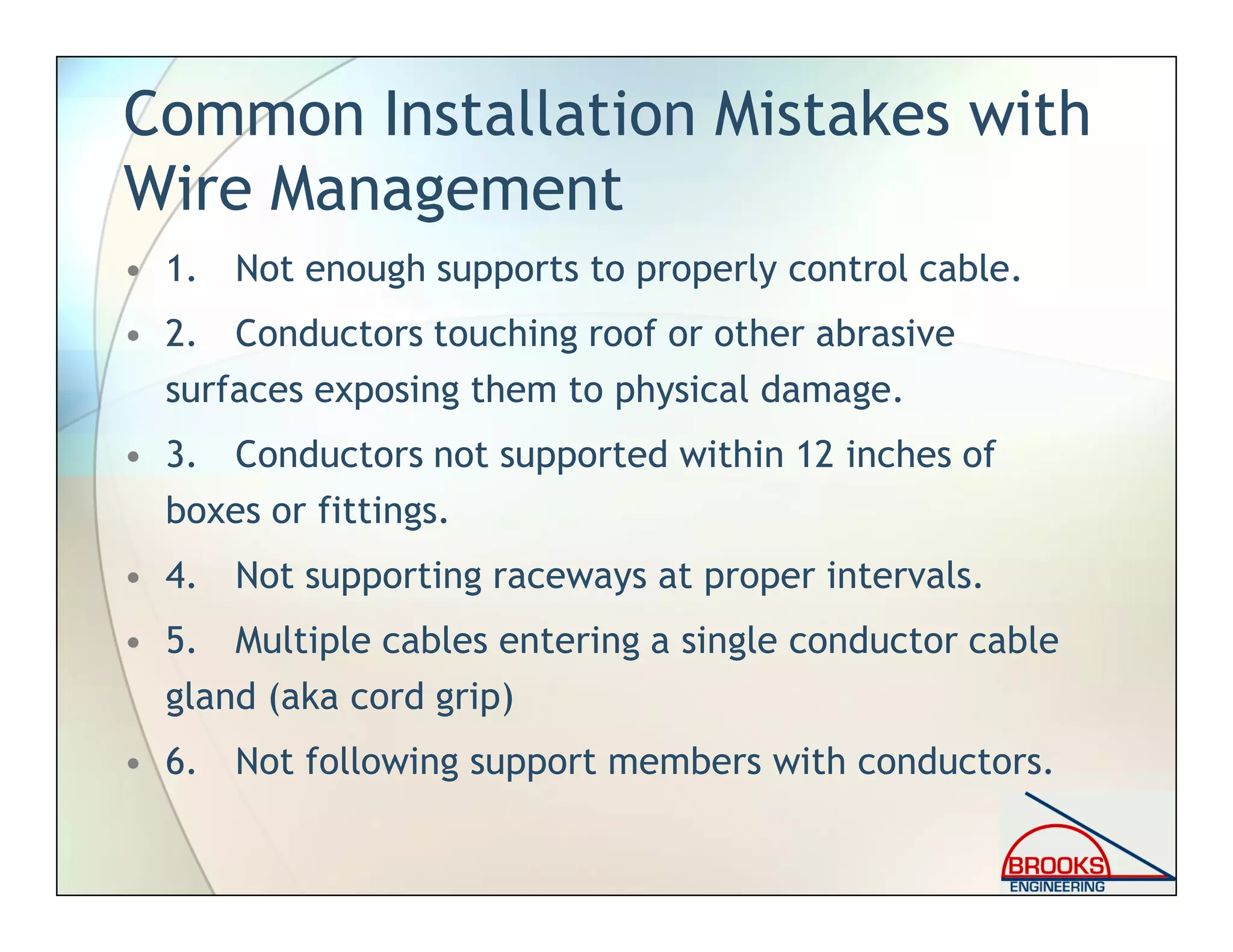 Common Installation Mistakes with
Wire Management
• 1. Not enough supports to properly control cable.
• 2. Conductors touching roof or other abrasive
surfaces exposing them to physical damage.
• 3. Conductors not supported within 12 inches of
boxes or fittings.
• 4. Not supporting raceways at proper intervals.
• 5. Multiple cables entering a single conductor cable
gland (aka cord grip)
• 6. Not following support members with conductors.
 