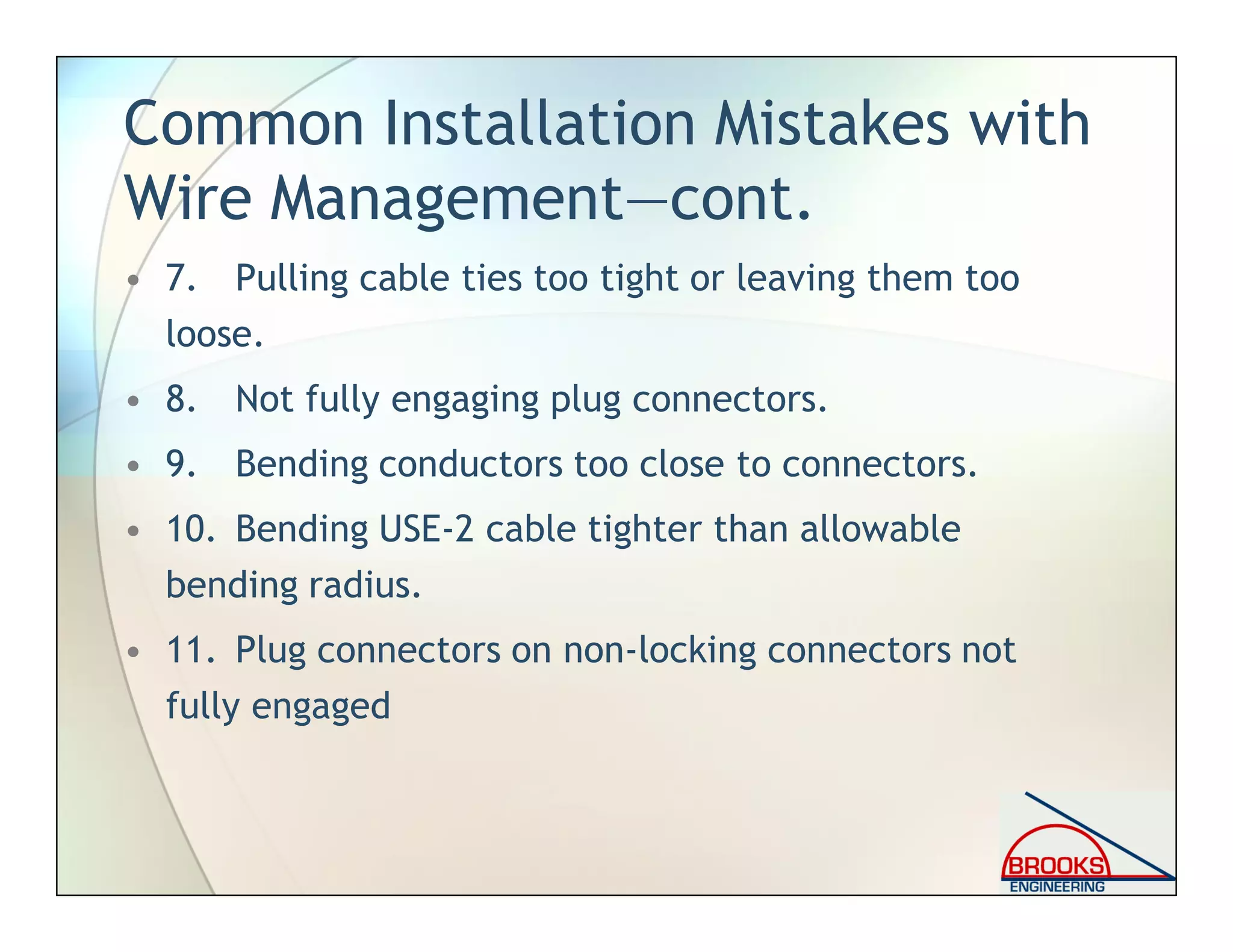 Common Installation Mistakes with
Wire Management—cont.
• 7. Pulling cable ties too tight or leaving them too
loose.
• 8. Not fully engaging plug connectors.
• 9. Bending conductors too close to connectors.
• 10. Bending USE-2 cable tighter than allowable
bending radius.
• 11. Plug connectors on non-locking connectors not
fully engaged
 