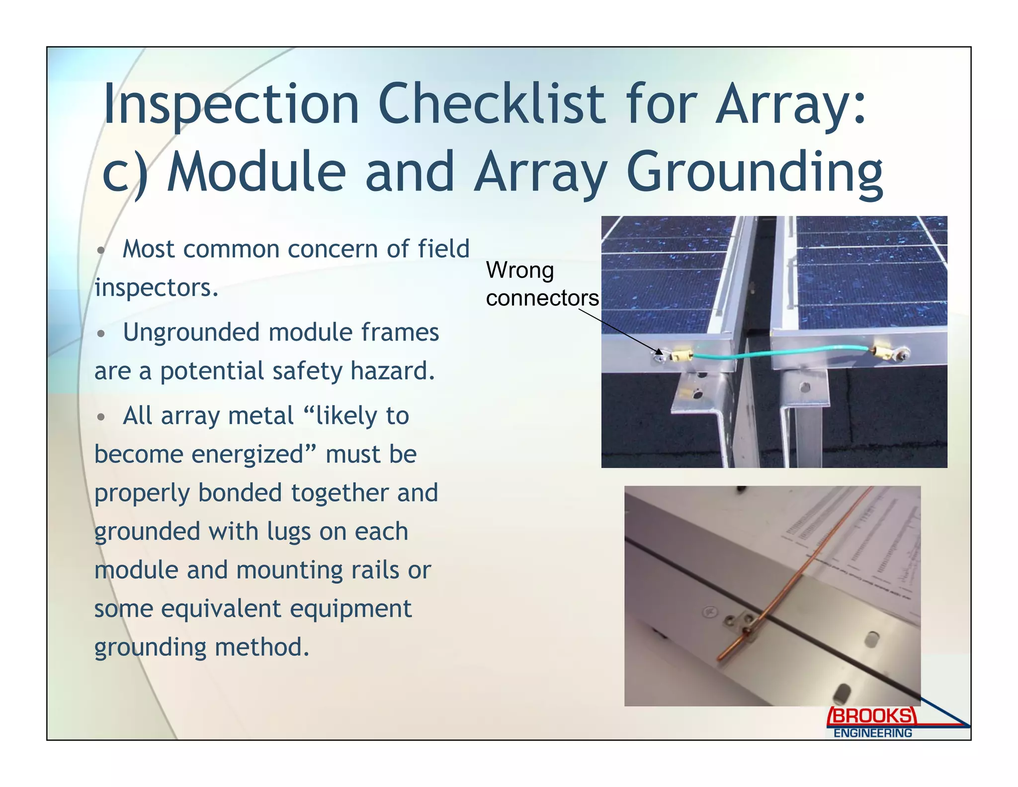 Inspection Checklist for Array:
c) Module and Array Grounding
• Most common concern of field
inspectors.
• Ungrounded module frames
are a potential safety hazard.
• All array metal “likely to
become energized” must be
properly bonded together and
grounded with lugs on each
module and mounting rails or
some equivalent equipment
grounding method.
Wrong
connectors
 