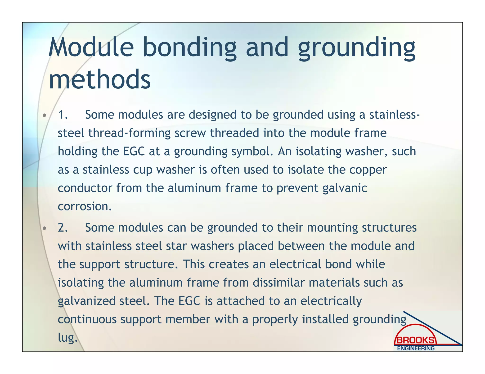 Module bonding and grounding
methods
• 1. Some modules are designed to be grounded using a stainless-
steel thread-forming screw threaded into the module frame
holding the EGC at a grounding symbol. An isolating washer, such
as a stainless cup washer is often used to isolate the copper
conductor from the aluminum frame to prevent galvanic
corrosion.
• 2. Some modules can be grounded to their mounting structures
with stainless steel star washers placed between the module and
the support structure. This creates an electrical bond while
isolating the aluminum frame from dissimilar materials such as
galvanized steel. The EGC is attached to an electrically
continuous support member with a properly installed grounding
lug.
 