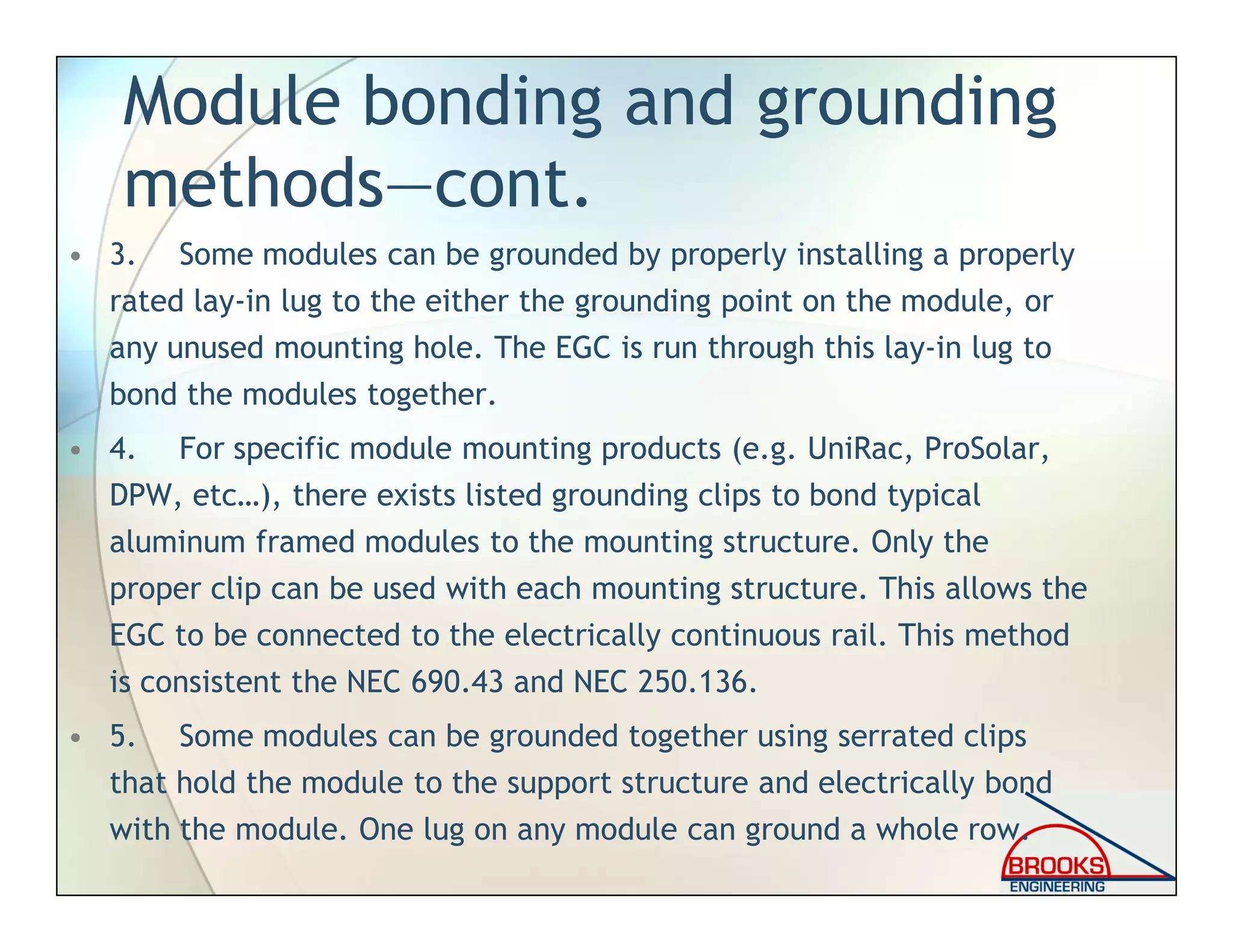 Module bonding and grounding
methods—cont.
• 3. Some modules can be grounded by properly installing a properly
rated lay-in lug to the either the grounding point on the module, or
any unused mounting hole. The EGC is run through this lay-in lug to
bond the modules together.
• 4. For specific module mounting products (e.g. UniRac, ProSolar,
DPW, etc…), there exists listed grounding clips to bond typical
aluminum framed modules to the mounting structure. Only the
proper clip can be used with each mounting structure. This allows the
EGC to be connected to the electrically continuous rail. This method
is consistent the NEC 690.43 and NEC 250.136.
• 5. Some modules can be grounded together using serrated clips
that hold the module to the support structure and electrically bond
with the module. One lug on any module can ground a whole row.
 