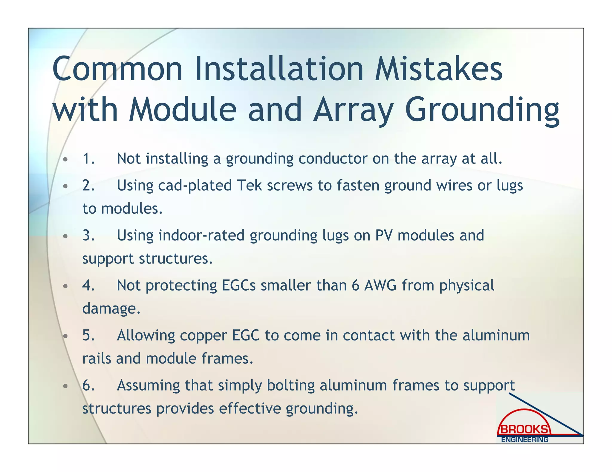 Common Installation Mistakes
with Module and Array Grounding
• 1. Not installing a grounding conductor on the array at all.
• 2. Using cad-plated Tek screws to fasten ground wires or lugs
to modules.
• 3. Using indoor-rated grounding lugs on PV modules and
support structures.
• 4. Not protecting EGCs smaller than 6 AWG from physical
damage.
• 5. Allowing copper EGC to come in contact with the aluminum
rails and module frames.
• 6. Assuming that simply bolting aluminum frames to support
structures provides effective grounding.
 