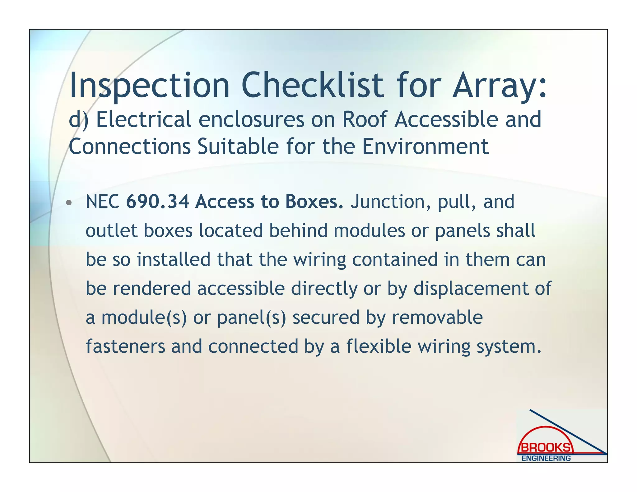 Inspection Checklist for Array:
d) Electrical enclosures on Roof Accessible and
Connections Suitable for the Environment
• NEC 690.34 Access to Boxes. Junction, pull, and
outlet boxes located behind modules or panels shall
be so installed that the wiring contained in them can
be rendered accessible directly or by displacement of
a module(s) or panel(s) secured by removable
fasteners and connected by a flexible wiring system.
 