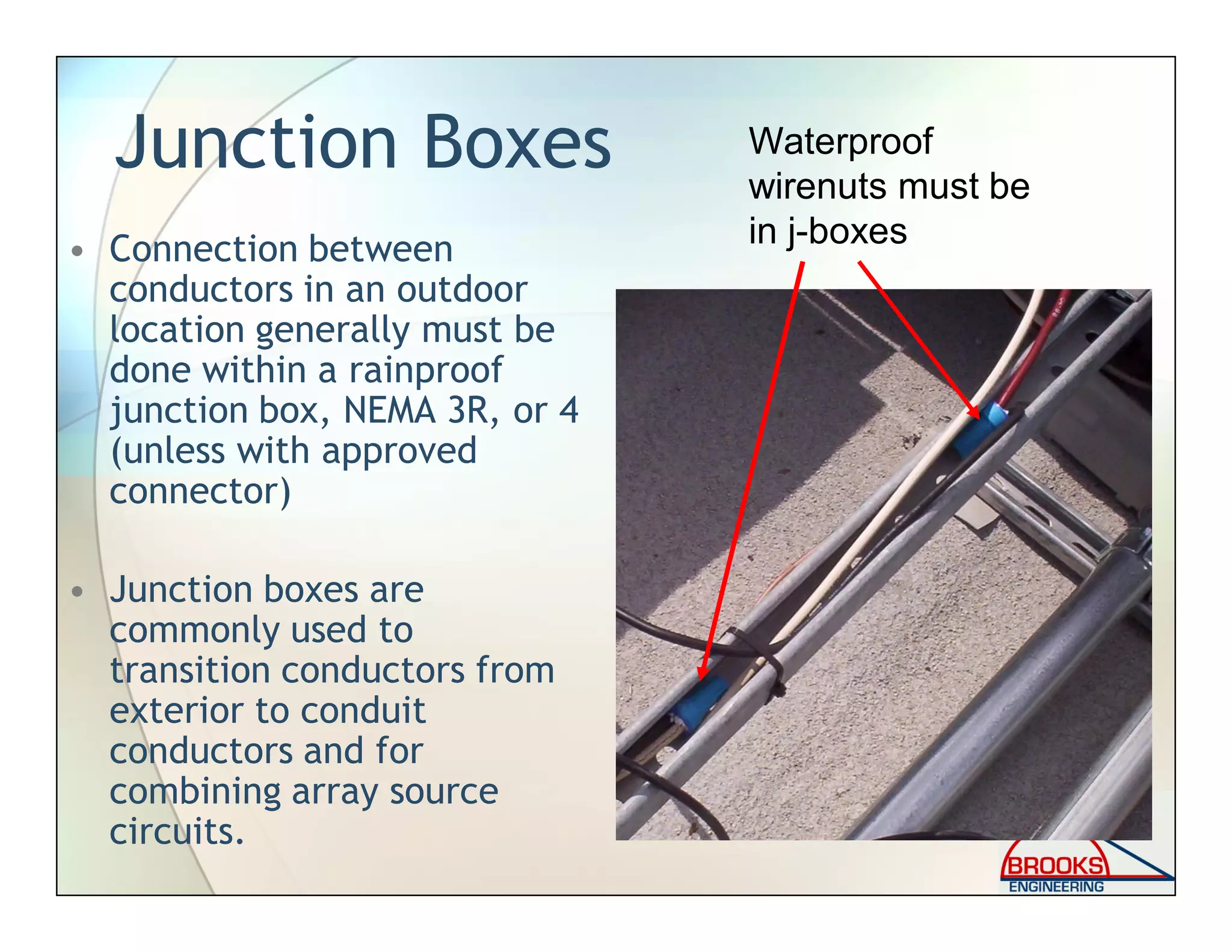 Junction Boxes
• Connection between
conductors in an outdoor
location generally must be
done within a rainproof
junction box, NEMA 3R, or 4
(unless with approved
connector)
• Junction boxes are
commonly used to
transition conductors from
exterior to conduit
conductors and for
combining array source
circuits.
Waterproof
wirenuts must be
in j-boxes
 