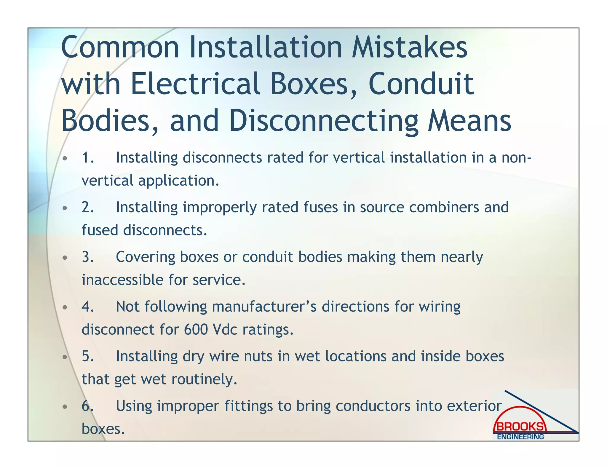 Common Installation Mistakes
with Electrical Boxes, Conduit
Bodies, and Disconnecting Means
• 1. Installing disconnects rated for vertical installation in a non-
vertical application.
• 2. Installing improperly rated fuses in source combiners and
fused disconnects.
• 3. Covering boxes or conduit bodies making them nearly
inaccessible for service.
• 4. Not following manufacturer’s directions for wiring
disconnect for 600 Vdc ratings.
• 5. Installing dry wire nuts in wet locations and inside boxes
that get wet routinely.
• 6. Using improper fittings to bring conductors into exterior
boxes.
 