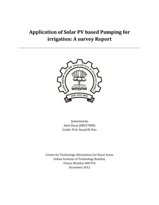 Application of Solar PV based Pumping for
irrigation: A survey Report
Submitted by
Amit Desai (08D17008)
Guide: Prof. Anand B. Rao
Centre for Technology Alternatives for Rural Areas
Indian Institute of Technology Bombay
Powai, Mumbai 400 076
December 2012
 