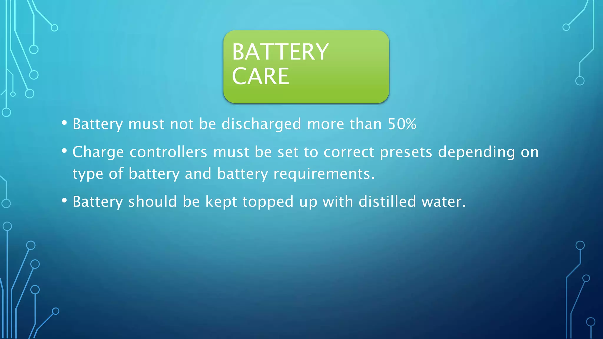 BATTERY
CARE
• Battery must not be discharged more than 50%
• Charge controllers must be set to correct presets depending on
type of battery and battery requirements.
• Battery should be kept topped up with distilled water.
 