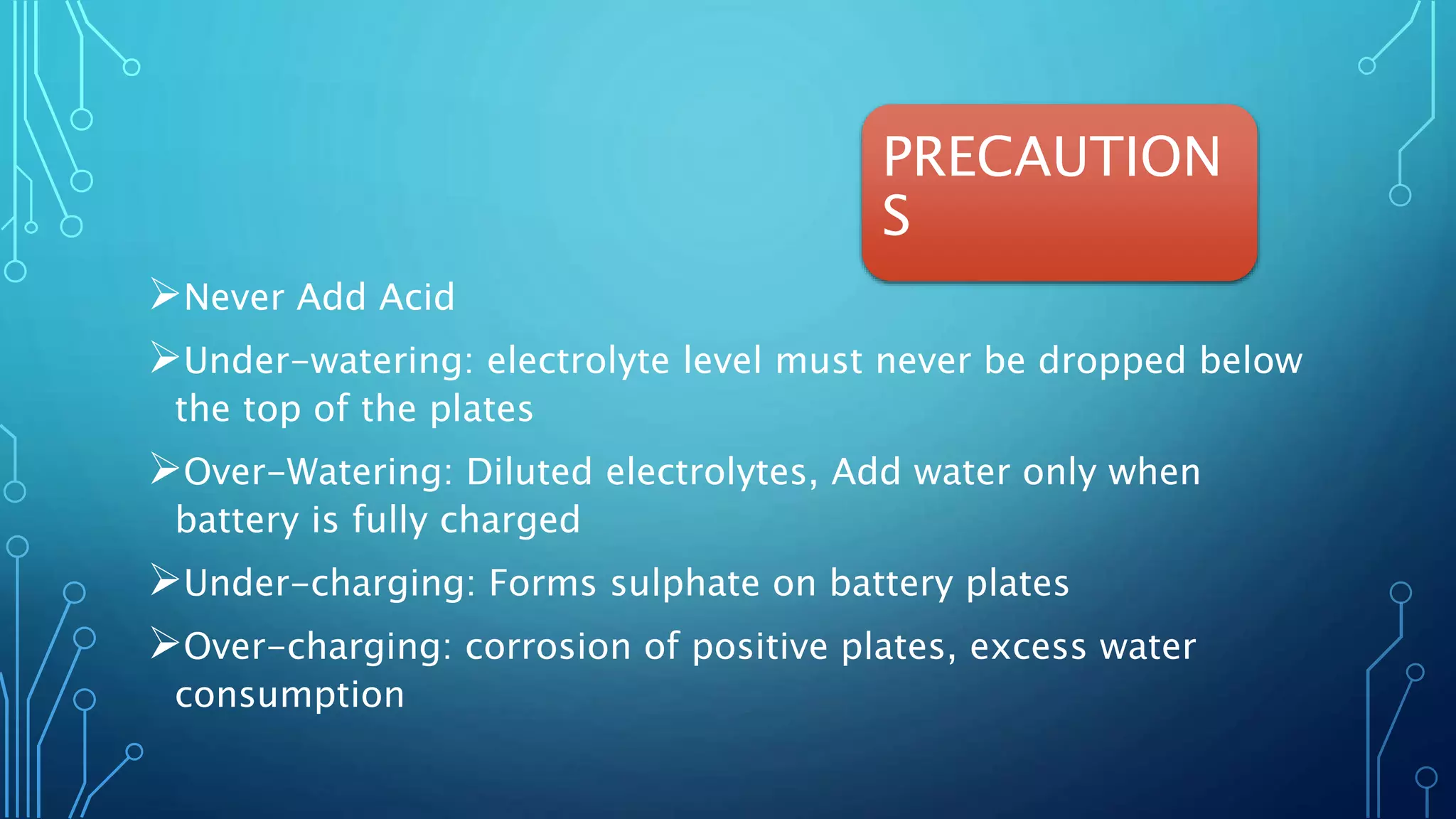 PRECAUTION
S
Never Add Acid
Under-watering: electrolyte level must never be dropped below
the top of the plates
Over-Watering: Diluted electrolytes, Add water only when
battery is fully charged
Under-charging: Forms sulphate on battery plates
Over-charging: corrosion of positive plates, excess water
consumption
 