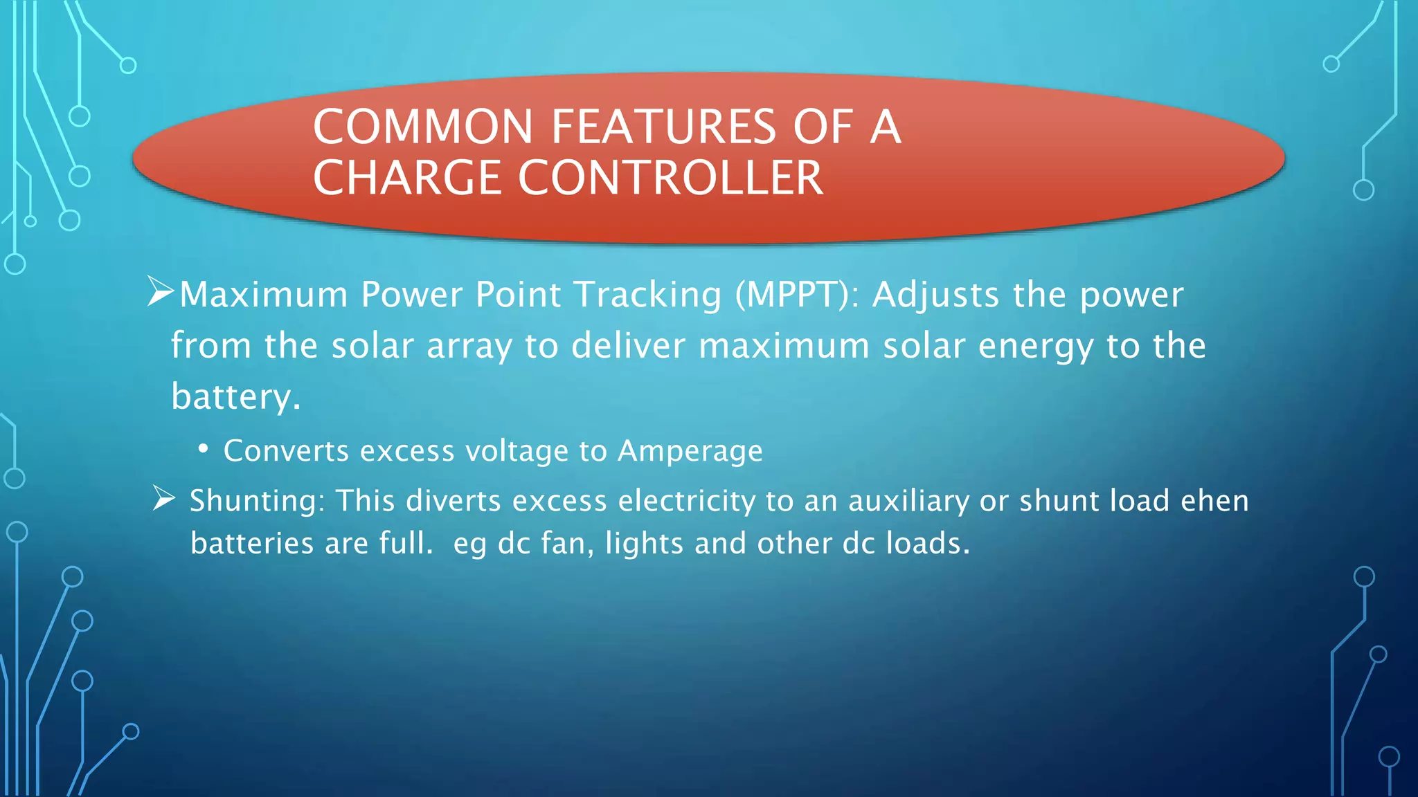 COMMON FEATURES OF A
CHARGE CONTROLLER
Maximum Power Point Tracking (MPPT): Adjusts the power
from the solar array to deliver maximum solar energy to the
battery.
• Converts excess voltage to Amperage
 Shunting: This diverts excess electricity to an auxiliary or shunt load ehen
batteries are full. eg dc fan, lights and other dc loads.
 