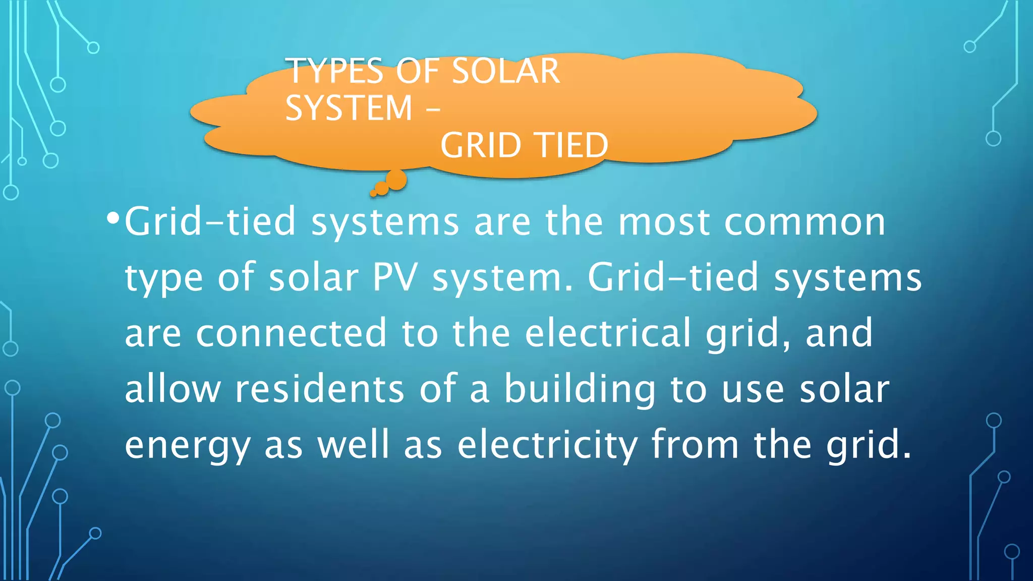 TYPES OF SOLAR
SYSTEM –
GRID TIED
•Grid-tied systems are the most common
type of solar PV system. Grid-tied systems
are connected to the electrical grid, and
allow residents of a building to use solar
energy as well as electricity from the grid.
 