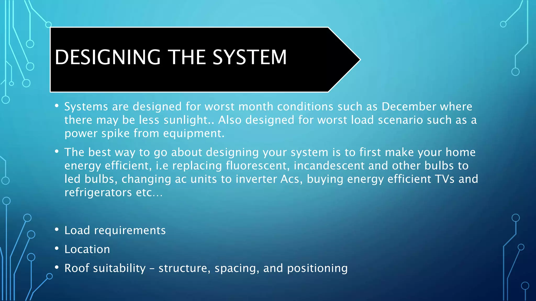DESIGNING THE SYSTEM
• Systems are designed for worst month conditions such as December where
there may be less sunlight.. Also designed for worst load scenario such as a
power spike from equipment.
• The best way to go about designing your system is to first make your home
energy efficient, i.e replacing fluorescent, incandescent and other bulbs to
led bulbs, changing ac units to inverter Acs, buying energy efficient TVs and
refrigerators etc…
• Load requirements
• Location
• Roof suitability – structure, spacing, and positioning
 
