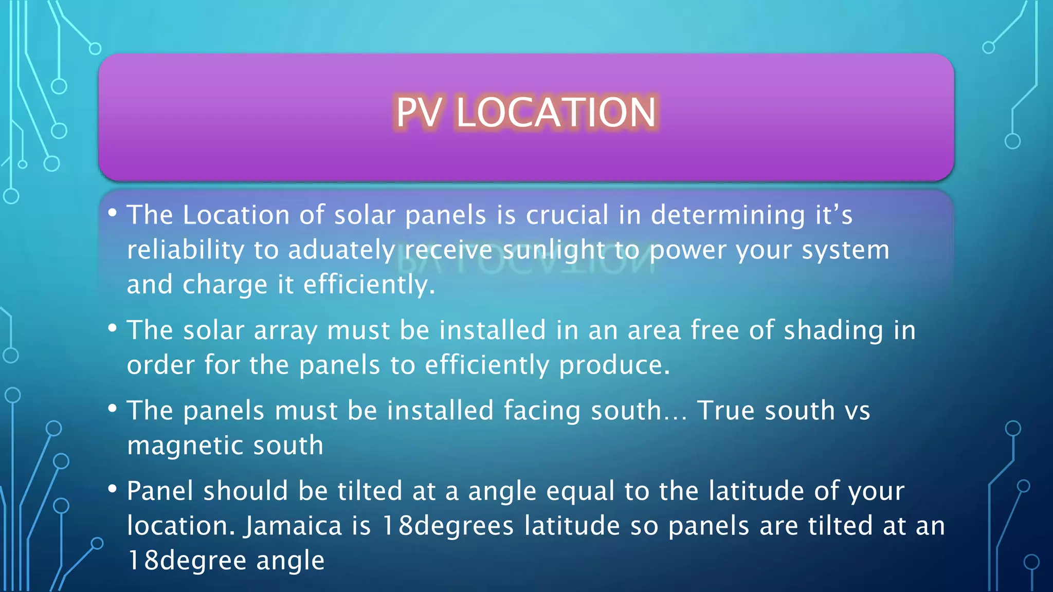 PV LOCATION
• The Location of solar panels is crucial in determining it’s
reliability to aduately receive sunlight to power your system
and charge it efficiently.
• The solar array must be installed in an area free of shading in
order for the panels to efficiently produce.
• The panels must be installed facing south… True south vs
magnetic south
• Panel should be tilted at a angle equal to the latitude of your
location. Jamaica is 18degrees latitude so panels are tilted at an
18degree angle
 
