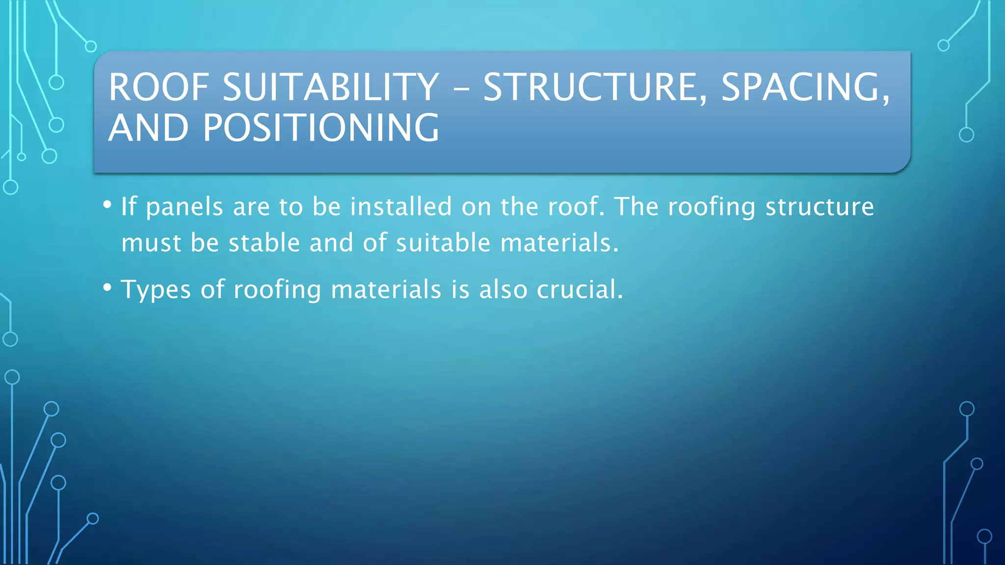 ROOF SUITABILITY – STRUCTURE, SPACING,
AND POSITIONING
• If panels are to be installed on the roof. The roofing structure
must be stable and of suitable materials.
• Types of roofing materials is also crucial.
 