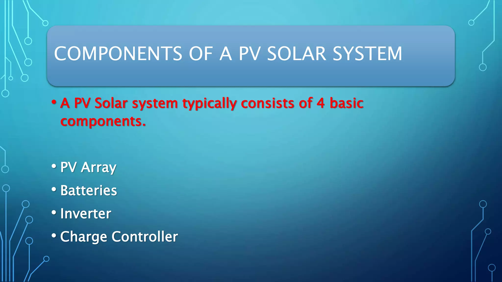 COMPONENTS OF A PV SOLAR SYSTEM
• A PV Solar system typically consists of 4 basic
components.
• PV Array
• Batteries
• Inverter
• Charge Controller
 