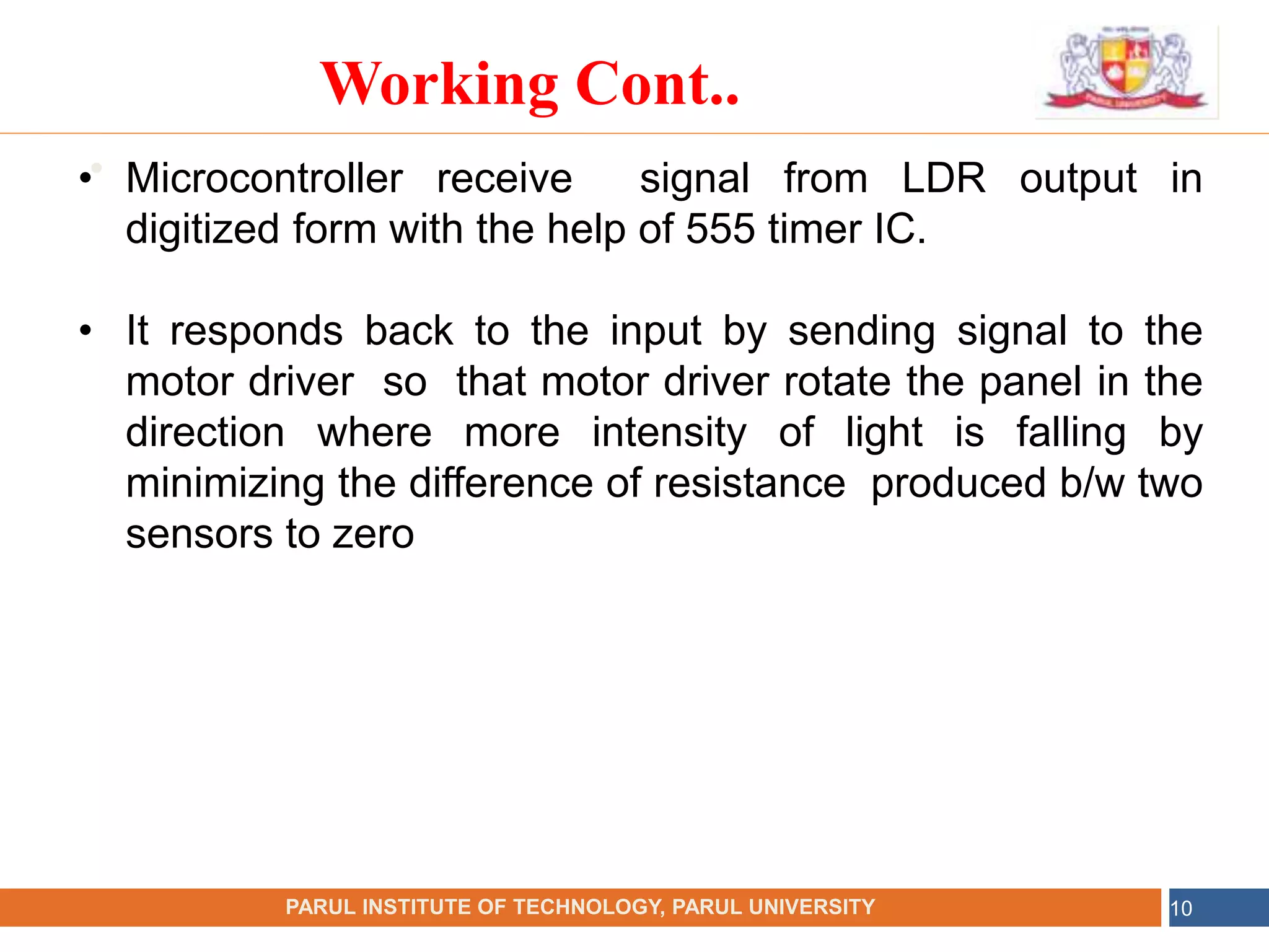 •
NAME OF THE INSTITUTE, PARUL UNIVERSITY
PARUL INSTITUTE OF TECHNOLOGY, PARUL UNIVERSITY 10
Working Cont..
• Microcontroller receive signal from LDR output in
digitized form with the help of 555 timer IC.
• It responds back to the input by sending signal to the
motor driver so that motor driver rotate the panel in the
direction where more intensity of light is falling by
minimizing the difference of resistance produced b/w two
sensors to zero
 