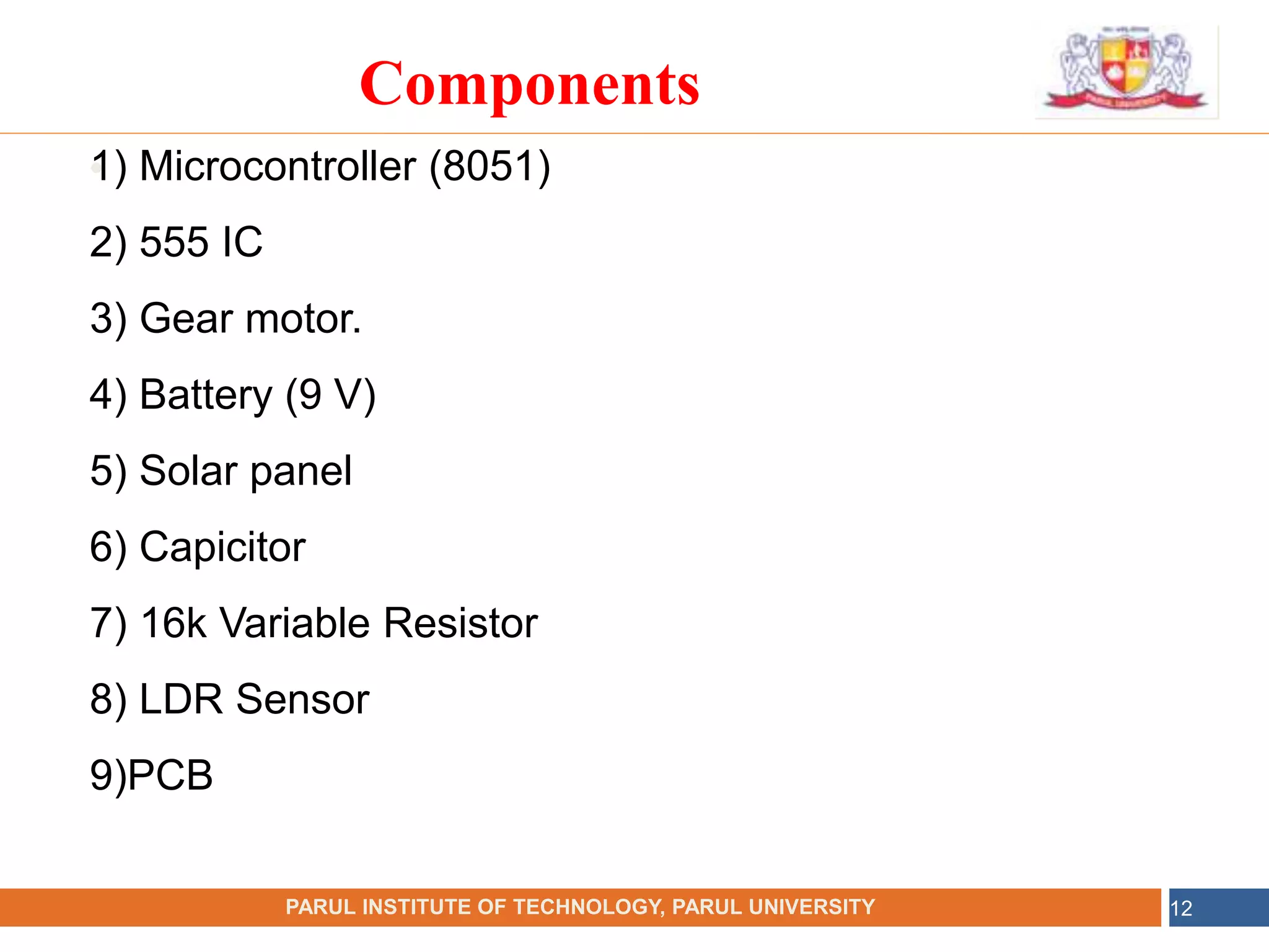 •
NAME OF THE INSTITUTE, PARUL UNIVERSITY
PARUL INSTITUTE OF TECHNOLOGY, PARUL UNIVERSITY 12
Components
1) Microcontroller (8051)
2) 555 IC
3) Gear motor.
4) Battery (9 V)
5) Solar panel
6) Capicitor
7) 16k Variable Resistor
8) LDR Sensor
9)PCB
 