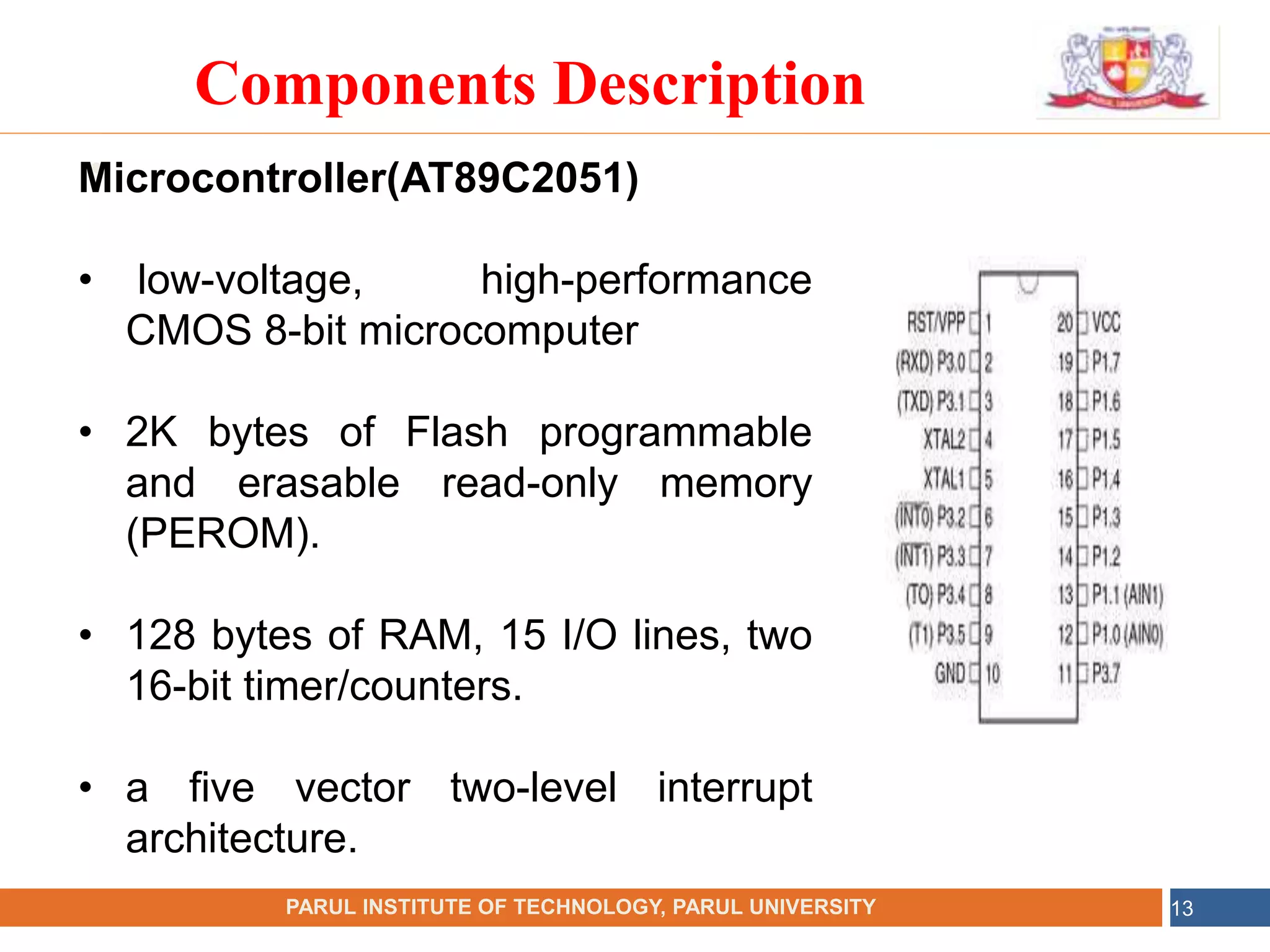 •
NAME OF THE INSTITUTE, PARUL UNIVERSITY
PARUL INSTITUTE OF TECHNOLOGY, PARUL UNIVERSITY 13
Components Description
Microcontroller(AT89C2051)
• low-voltage, high-performance
CMOS 8-bit microcomputer
• 2K bytes of Flash programmable
and erasable read-only memory
(PEROM).
• 128 bytes of RAM, 15 I/O lines, two
16-bit timer/counters.
• a five vector two-level interrupt
architecture.
 