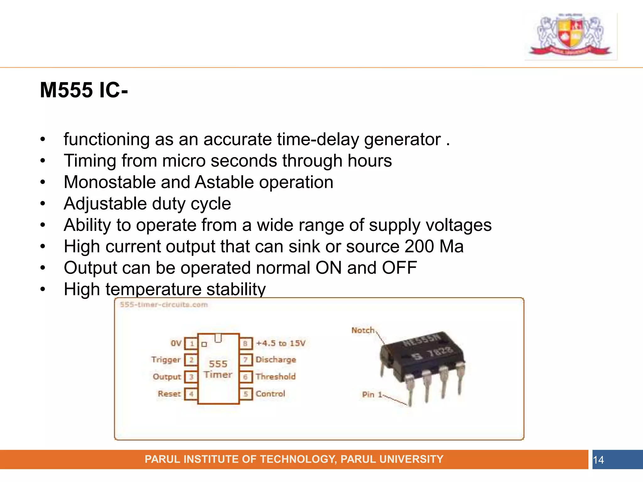 •
NAME OF THE INSTITUTE, PARUL UNIVERSITY
PARUL INSTITUTE OF TECHNOLOGY, PARUL UNIVERSITY 14
M555 IC-
• functioning as an accurate time-delay generator .
• Timing from micro seconds through hours
• Monostable and Astable operation
• Adjustable duty cycle
• Ability to operate from a wide range of supply voltages
• High current output that can sink or source 200 Ma
• Output can be operated normal ON and OFF
• High temperature stability
 