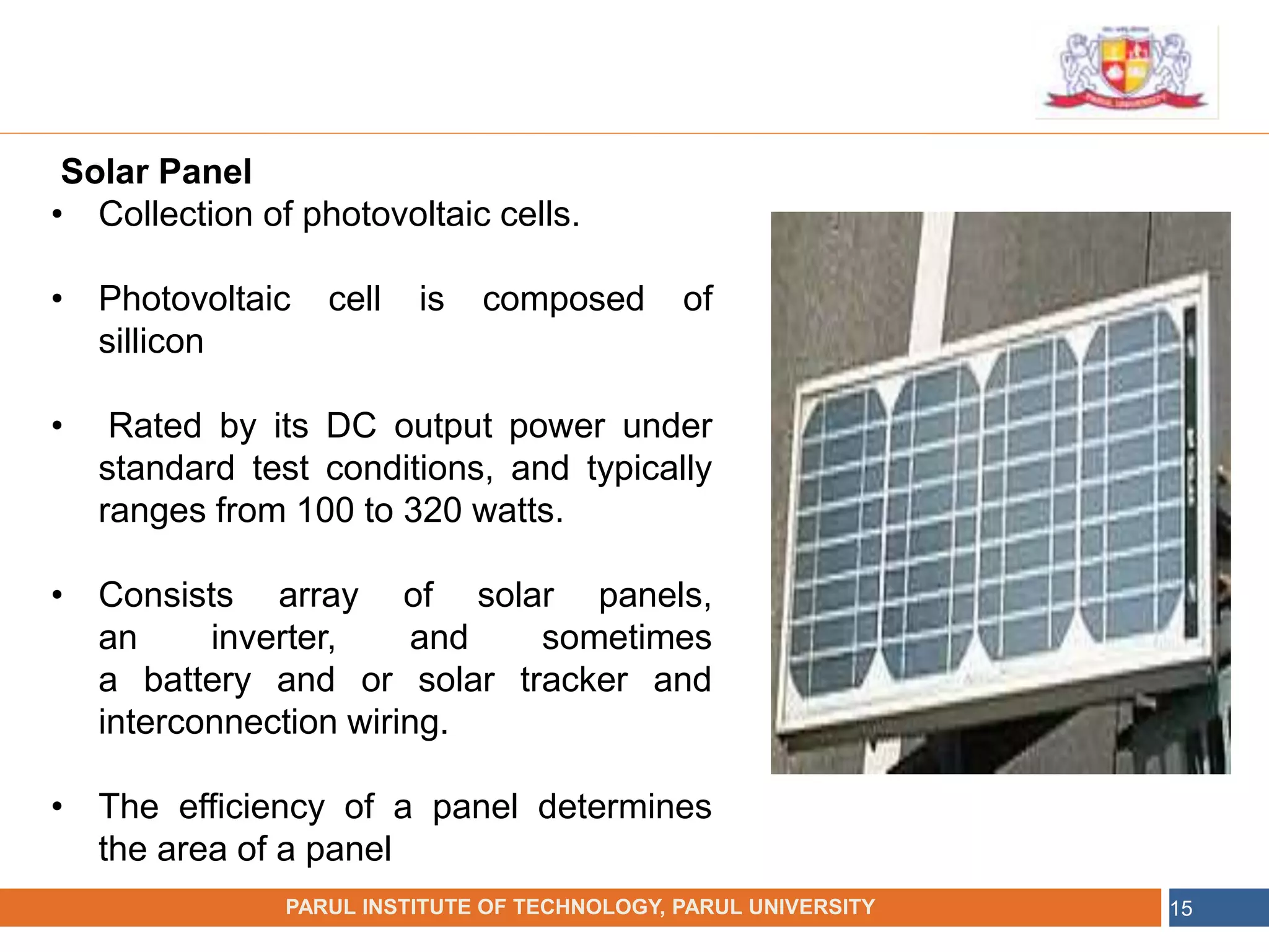 •
NAME OF THE INSTITUTE, PARUL UNIVERSITY
PARUL INSTITUTE OF TECHNOLOGY, PARUL UNIVERSITY 15
Solar Panel
• Collection of photovoltaic cells.
• Photovoltaic cell is composed of
sillicon
• Rated by its DC output power under
standard test conditions, and typically
ranges from 100 to 320 watts.
• Consists array of solar panels,
an inverter, and sometimes
a battery and or solar tracker and
interconnection wiring.
• The efficiency of a panel determines
the area of a panel
 
