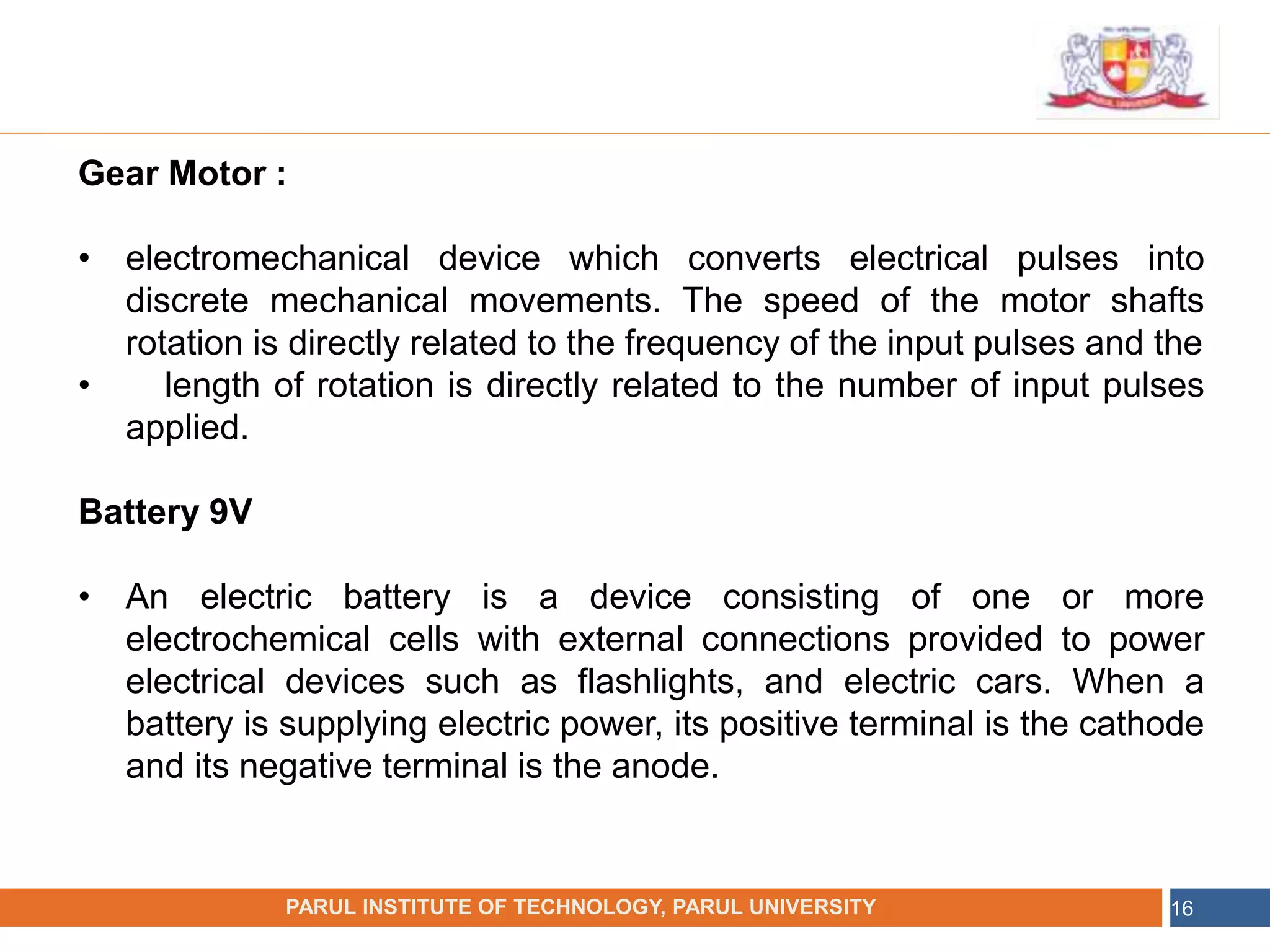 •
NAME OF THE INSTITUTE, PARUL UNIVERSITY
PARUL INSTITUTE OF TECHNOLOGY, PARUL UNIVERSITY 16
Gear Motor :
• electromechanical device which converts electrical pulses into
discrete mechanical movements. The speed of the motor shafts
rotation is directly related to the frequency of the input pulses and the
• length of rotation is directly related to the number of input pulses
applied.
Battery 9V
• An electric battery is a device consisting of one or more
electrochemical cells with external connections provided to power
electrical devices such as flashlights, and electric cars. When a
battery is supplying electric power, its positive terminal is the cathode
and its negative terminal is the anode.
 