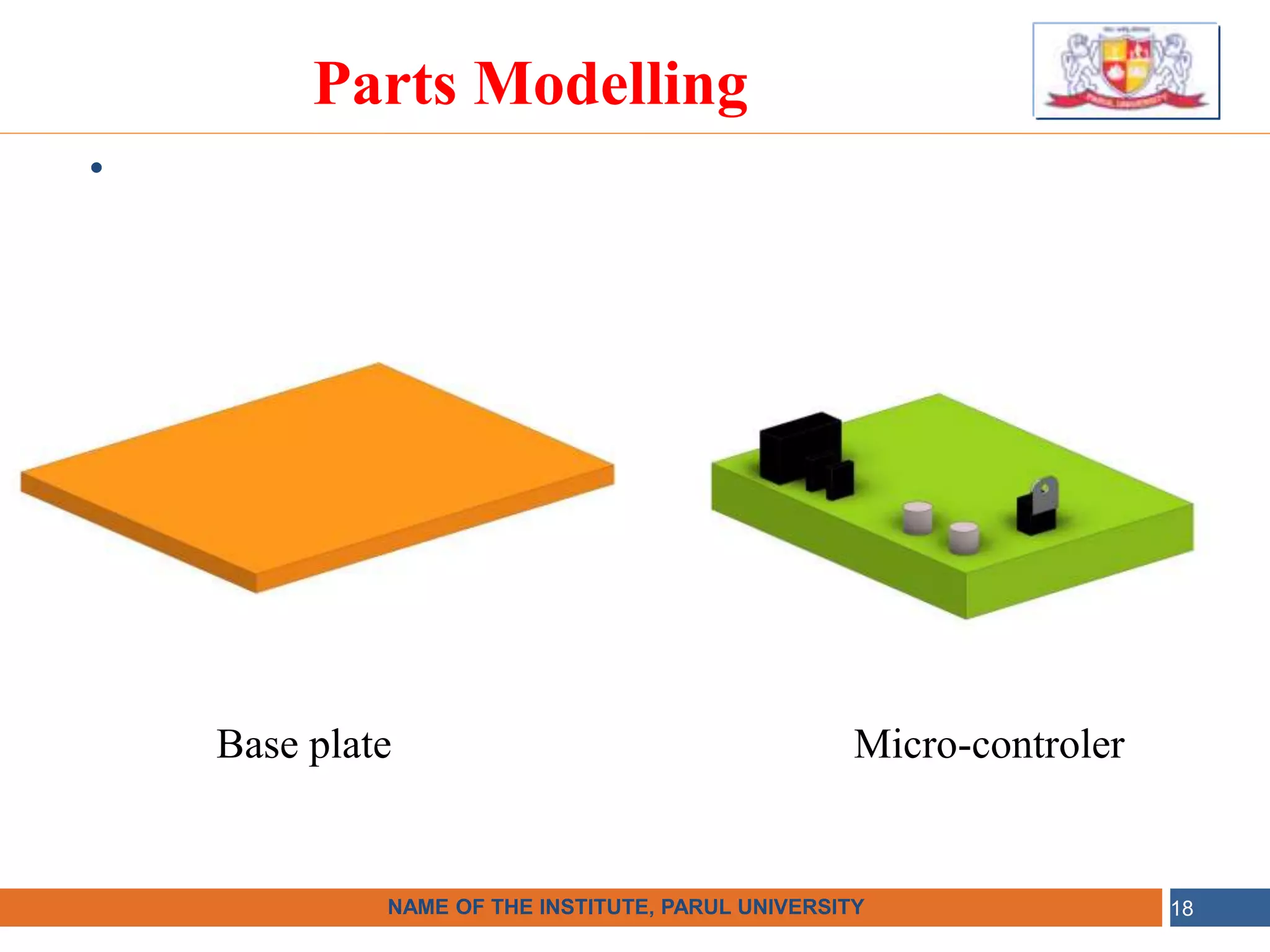 •
NAME OF THE INSTITUTE, PARUL UNIVERSITY
NAME OF THE INSTITUTE, PARUL UNIVERSITY 18
Parts Modelling
Base plate Micro-controler
 
