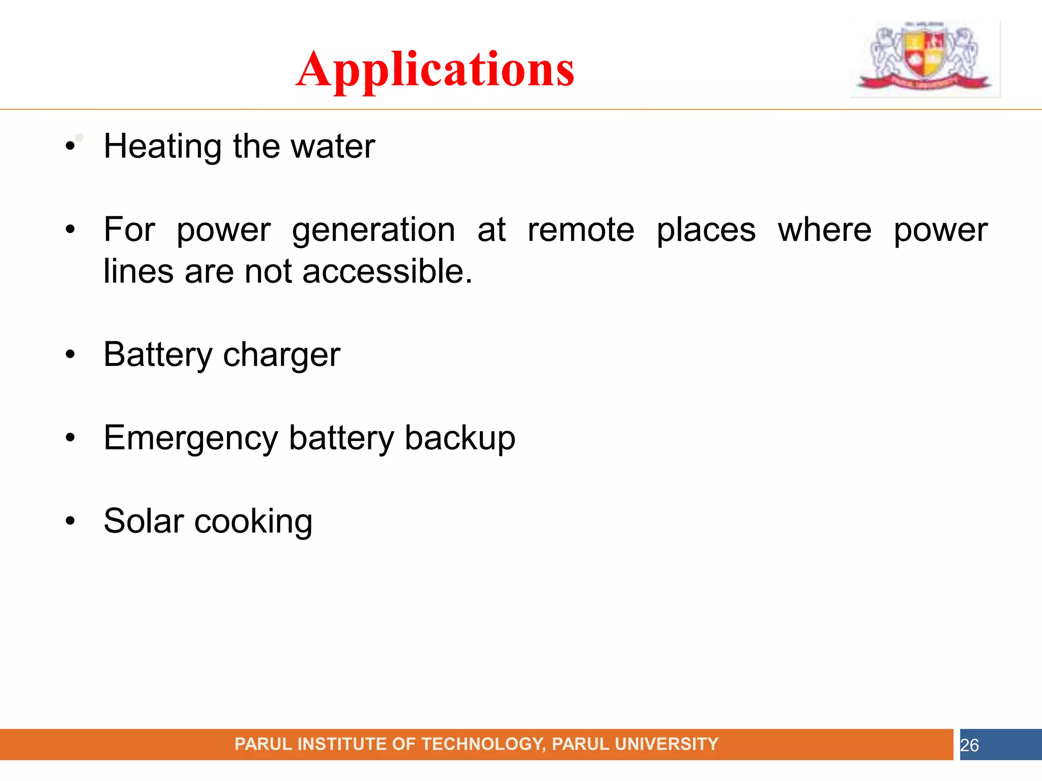•
NAME OF THE INSTITUTE, PARUL UNIVERSITY
PARUL INSTITUTE OF TECHNOLOGY, PARUL UNIVERSITY 26
Applications
• Heating the water
• For power generation at remote places where power
lines are not accessible.
• Battery charger
• Emergency battery backup
• Solar cooking
 