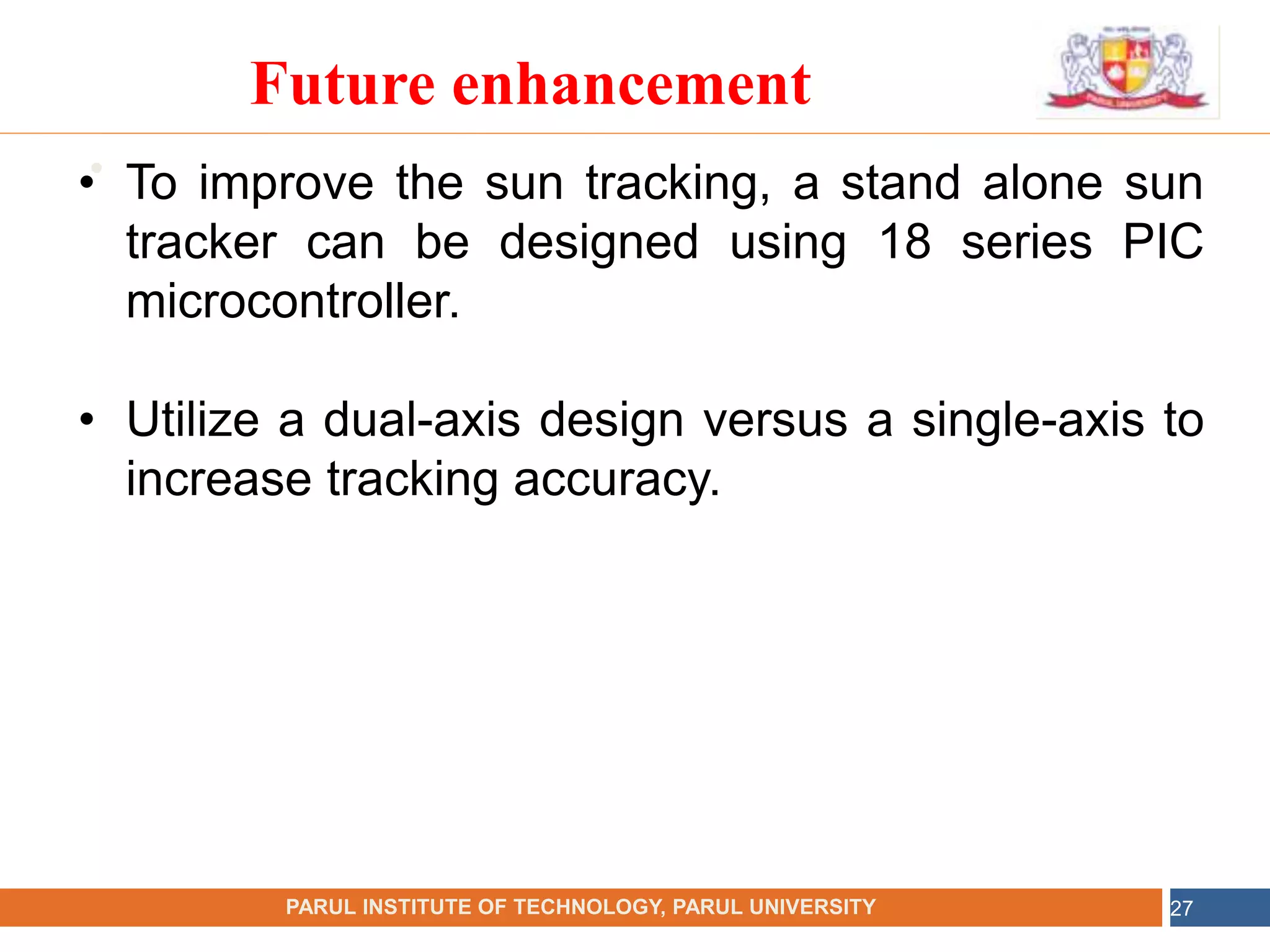 •
NAME OF THE INSTITUTE, PARUL UNIVERSITY
PARUL INSTITUTE OF TECHNOLOGY, PARUL UNIVERSITY 27
Future enhancement
• To improve the sun tracking, a stand alone sun
tracker can be designed using 18 series PIC
microcontroller.
• Utilize a dual-axis design versus a single-axis to
increase tracking accuracy.
 