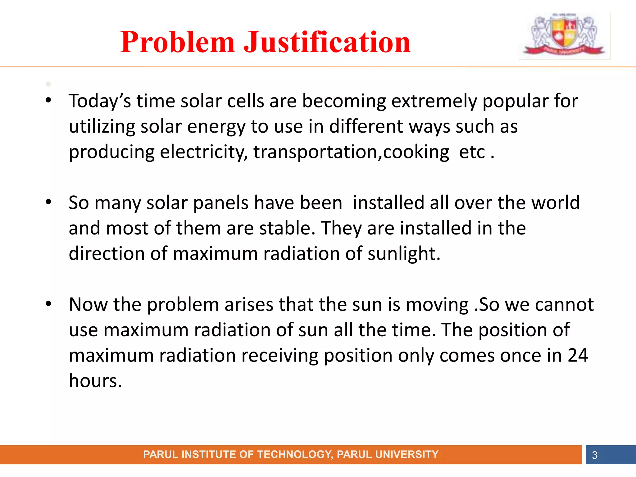 •
NAME OF THE INSTITUTE, PARUL UNIVERSITY
PARUL INSTITUTE OF TECHNOLOGY, PARUL UNIVERSITY 3
Problem Justification
• Today’s time solar cells are becoming extremely popular for
utilizing solar energy to use in different ways such as
producing electricity, transportation,cooking etc .
• So many solar panels have been installed all over the world
and most of them are stable. They are installed in the
direction of maximum radiation of sunlight.
• Now the problem arises that the sun is moving .So we cannot
use maximum radiation of sun all the time. The position of
maximum radiation receiving position only comes once in 24
hours.
 